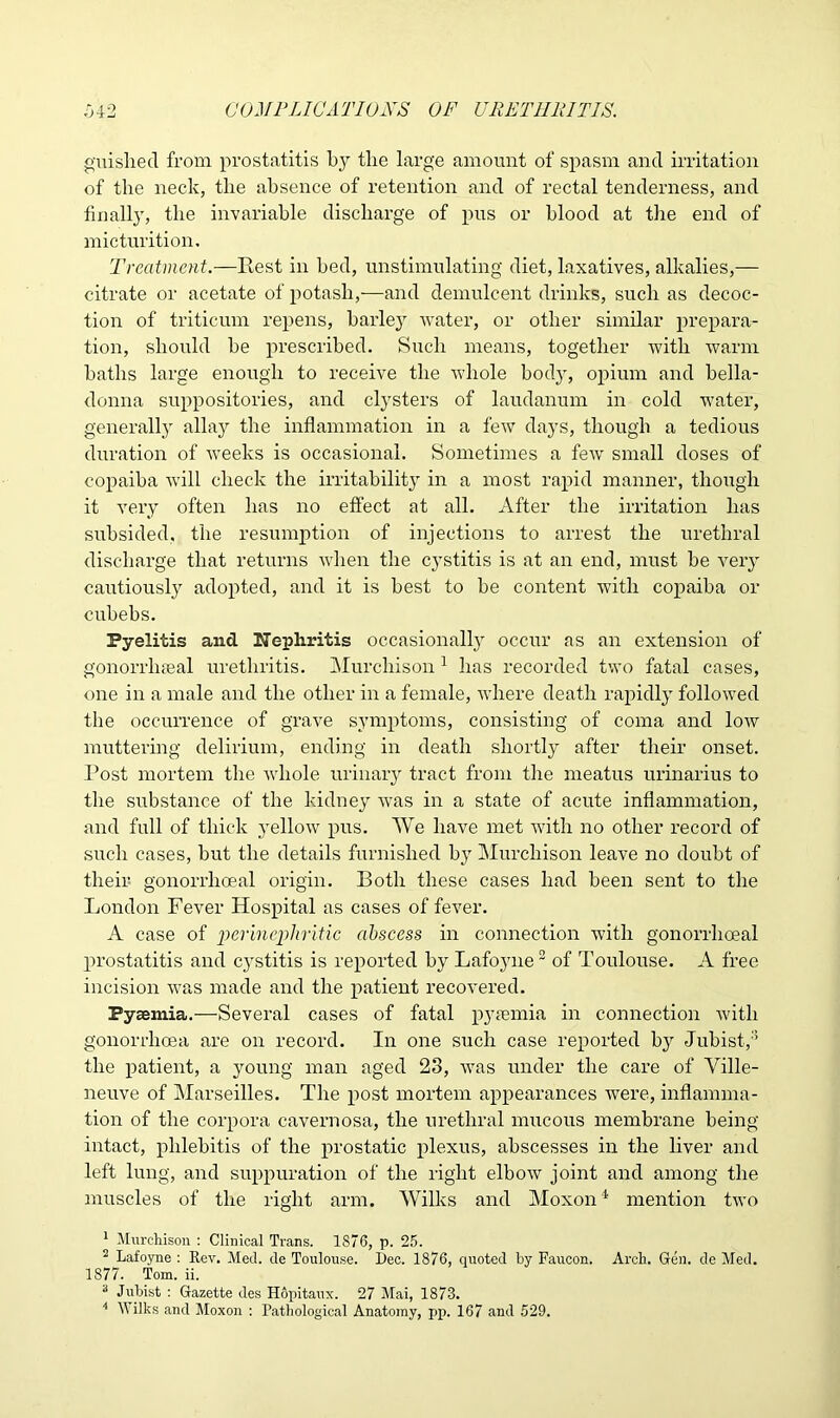 guished from prostatitis by tlie large amount of spasm and irritation of the neck, the absence of retention and of rectal tenderness, and finally, the invariable discharge of pus or blood at the end of micturition. Treatment.—Rest in bed, unstimulating diet, laxatives, alkalies,— citrate or acetate of potash,—and demulcent drinks, such as decoc- tion of triticum repens, barley water, or other similar prepara- tion, should be prescribed. Such means, together with warm baths large enough to receive the whole body, opium and bella- donna suppositories, and clysters of laudanum in cold water, generally allay the inflammation in a few days, though a tedious duration of weeks is occasional. Sometimes a fewr small doses of copaiba will check the irritability in a most rapid manner, though it very often has no effect at all. After the irritation has subsided, the resumption of injections to arrest the urethral discharge that returns when the cystitis is at an end, must be very cautiously adopted, and it is best to be content with copaiba or cubebs. Pyelitis and Nephritis occasionally occur as an extension of gonorrheal urethritis. Murchison1 has recorded two fatal cases, one in a male and the other in a female, where death rapidly followed the occurrence of grave symptoms, consisting of coma and low muttering delirium, ending in death shortly after their onset. Post mortem the whole urinary tract from the meatus urinarius to the substance of the kidney was in a state of acute inflammation, and full of thick j'ellow pus. We have met with no other record of such cases, but the details furnished by Murchison leave no doubt of their gonorrhoeal origin. Both these cases had been sent to the London Fever Hospital as cases of fever. A case of perinephritic abscess in connection with gonorrhoeal prostatitis and cystitis is reported by Lafoyne2 of Toulouse. A free incision was made and the patient recovered. PyEemia.—Several cases of fatal pyremia in connection with gonorrhoea are on record. In one such case reported by Jubist,3 4 the patient, a young man aged 23, Avas under the care of Ville- neuve of Marseilles. The post mortem appearances Avere, inflamma- tion of the corpora cavernosa, the urethral mucous membrane being intact, phlebitis of the prostatic plexus, abscesses in the liver and left lung, and suppuration of the right elboAv joint and among the muscles of the right arm. Wilks and Moxon1 mention tAvo 1 Murchison : Clinical Trans. 1876, p. 25. 2 Lafoyne : Rev. Med. de Toulouse. Dec. 1876, quoted by Faucon. Arch. Gen. de Med. 1877. Tom. ii. 3 Jubist : Gazette des HSpitaux. 27 Mai, 1873. 4 Wilks and Moxon : Pathological Anatomy, pp. 167 and 529.