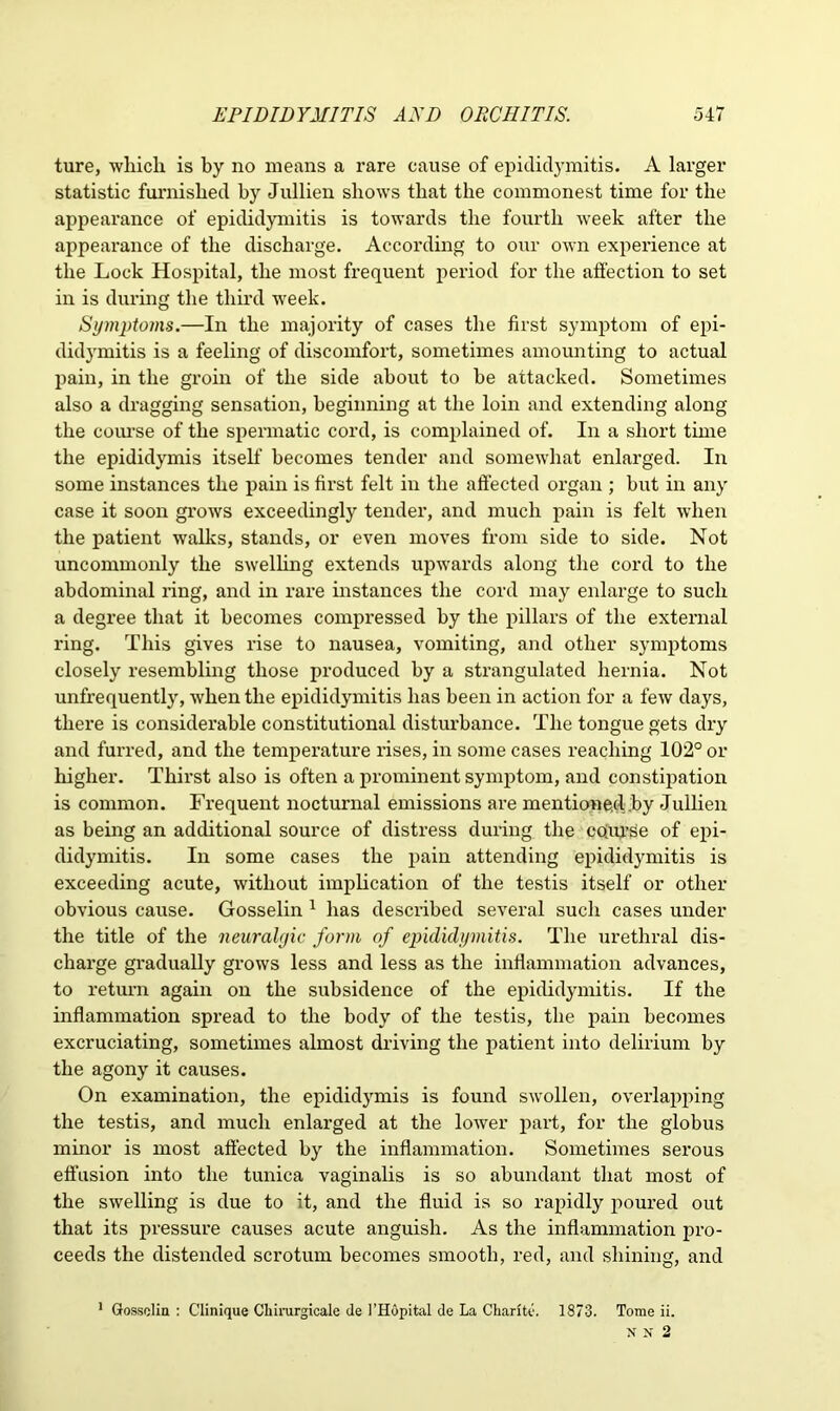 ture, which is by no means a rare cause of epididymitis. A larger statistic furnished by Jullien shows that the commonest time for the appearance of epididymitis is towards the fourth week after the appearance of the discharge. According to our own experience at the Lock Hospital, the most frequent period for the affection to set in is during the third week. Symptoms.—In the majority of cases the first symptom of epi- didymitis is a feeling of discomfort, sometimes amounting to actual pain, in the groin of the side about to be attacked. Sometimes also a dragging sensation, beginning at the loin and extending along the course of the spermatic cord, is complained of. In a short time the epididymis itself becomes tender and somewhat enlarged. In some instances the pain is first felt in the affected organ ; but in any case it soon grows exceedingly tender, and much pain is felt when the patient walks, stands, or even moves from side to side. Not uncommonly the swelling extends upwards along the cord to the abdominal ring, and in rare instances the cord may enlarge to such a degree that it becomes compressed by the pillars of the external ring. This gives rise to nausea, vomiting, and other symptoms closely resembling those produced by a strangulated hernia. Not unfrequently, when the epididymitis has been in action for a few days, there is considerable constitutional disturbance. The tongue gets dry and furred, and the temperature rises, in some cases reaching 102° or higher. Thirst also is often a prominent symptom, and constipation is common. Frequent nocturnal emissions are mentioned jby Jullien as being an additional source of distress during the cojipse of epi- didymitis. In some cases the pain attending epididymitis is exceeding acute, without implication of the testis itself or other obvious cause. Gosselin 1 has described several such cases under the title of the neuralgic form of epididymitis. The urethral dis- charge gradually grows less and less as the inflammation advances, to return again on the subsidence of the epididymitis. If the inflammation spread to the body of the testis, the pain becomes excruciating, sometimes almost driving the patient into delirium by the agony it causes. On examination, the epididymis is found swollen, overlapping the testis, and much enlarged at the lower part, for the globus minor is most affected by the inflammation. Sometimes serous effusion into the tunica vaginalis is so abundant that most of the swelling is due to it, and the fluid is so rapidly poured out that its pressure causes acute anguish. As the inflammation pro- ceeds the distended scrotum becomes smooth, red, and shining, and 1 Gosselin : Clinique Cliirargicale de 1’Hopital de La Charite. 1873. Tome ii. N N 2