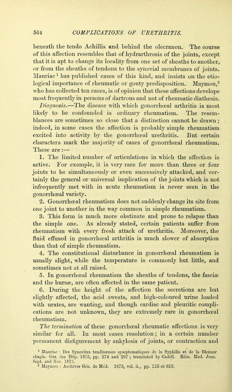 beneath the tendo Achillis and behind the olecranon. The course of this affection resembles that of hydrarthrosis of the joints, except that it is apt to change its locality from one set of sheaths to another, or from the sheaths of tendons to the synovial membranes of joints. Mauriac1 lias published cases of this kind, and insists on the etio- logical importance of rheumatic or gouty predisposition. Maymou,2 who has collected ten cases, is of opinion that these affections develope most frequently in persons of dartrous and not of rheumatic diathesis. Diagnosis.—The disease with which gonorrhoeal arthritis is most likely to be confounded is ordinary rheumatism. The resem- blances are sometimes so close that a distinction cannot be drawn; indeed, in some cases the affection is probably simple rheumatism excited into activity by the gonorrhoeal urethritis. But certain characters mark the majority of cases of gonorrhoeal rheumatism. These are:— 1. The limited number of articulations in which the affection is active. For example, it is very rare for more than three or four joints to be simultaneously or even successively attacked, and cer- tainly the general or universal implication of the joints which is not infrequently met with in acute rheumatism is never seen in the gonorrhoeal variety. 2. Gonorrhoeal rheumatism does not suddenly change its site from one joint to another in the wray common in simple rheumatism. 3. This form is much more obstinate and prone to relapse than the simple one. As already stated, certain patients suffer from rheumatism with every fresh attack of urethritis. Moreover, the fluid effused in gonorrhoeal arthritis is much slower of absorption than that of simple rheumatism. 4. The constitutional disturbance in gonorrhoeal rheumatism is usually slight, while the temperature is commonly but little, and sometimes not at all raised. 5. In gonorrhoeal rheumatism the sheaths of tendons, the fasciae and the bursae, are often affected in the same patient. 6. During the height of the affection the secretions are but slightly affected, the acid sweats, and high-coloured urine loaded with urates, are wanting, and though cardiac and pleuritic compli- cations are not unknowm, they are extremely rare in gonorrhoeal rheumatism. The termination of these gonorrhoeal rheumatic affections is very similar for all. In most cases resolution; in a certain number permanent disfigurement by ankylosis of joints, or contraction and 1 Mauriac : Des Synovites tendineuses symptomatiques de la Syphilis et de la Blennor rhagie. Gaz. des Hop. 1875, pp. 274 and 297 ; translated by Cadell. Edin. Med. Jour. Sept, and Nov. 1875. 2 Maymou : Archives Gen. de Med. 1875, vol. ii., pp. 555 et 653.