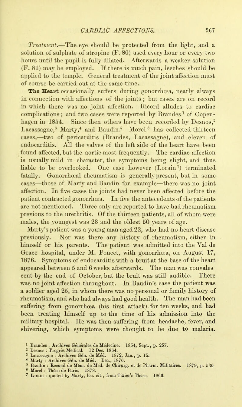 Treatment.—The eye should be protected from the light, and a solution of sulphate of atropine (F. 80) used every hour or every two hours until the pupil is fully dilated. Afterwards a weaker solution (F. 81) may he employed. If there is much pain, leeches should be applied to the temple. General treatment of the joint affection must of course be carried out at the same time. The Heart occasionally suffers during gonorrhoea, nearly always in connection with affections of the joints ; but cases are on record in which there was no joint affection. Iticord alludes to cardiac complications; and two cases were reported by Brandes1 of Copen- hagen in 1854. Since then others have been recorded by Desnos,2 3 4 Lacassagne,'5 Marty,1 and Baudin.5 Morel6 has collected thirteen cases,—two of pericarditis (Brandes, Lacassagne), and eleven of endocarditis. All the valves of the left side of the heart have been found affected, but the aortic most frequently. The cardiac affection is usually mild in character, the symptoms being slight, and thus liable to be overlooked. One case however (Lorain7) terminated fatally. Gonorrhoeal rheumatism is generally present, but in some cases—those of Marty and Baudin for example—there was no joint affection. In five cases the joints had never been affected before the patient contracted gonorrhoea. In five the antecedents of the patients are not mentioned. Three only are reported to have had rheumatism previous to the urethritis. Of the thirteen patients, all of whom were males, the }roungest was 23 and the oldest 50 years of age. Marty’s patient was a young man aged 22, who had no heart disease previously. Nor was there any history of rheumatism, either in himself or his parents. The patient was admitted into the Val de Grace hospital, under M. Poncet, with gonorrhoea, on August 17, 1876. Symptoms of endocarditis with a bruit at the base of the heart appeared between 5 and 6 weeks afterwards. The man was convales cent by the end of October, but the bruit was still audible. There was no joint affection throughout. In Baudin’s case the patient was a soldier aged 25, in whom there was no personal or family history of rheumatism, and who had always had good health. The man had been suffering from gonorrhoea (his first attack) for ten weeks, and had been treating himself up to the time of his admission into the military hospital. He was then suffering from headache, fever, and shivering, which symptoms were thought to be due to malaria. 1 Brandes : Archiyes Generates de Medecine. 1854, Sept., p. 257. 2 Desnos : Progres Medical. 12 Dec. 1864. 3 Lacassagne : Archives Gdn. de Med. 1872, Jan., p. 15. 4 Marty : Archives Gdn. de Med. Dec., 1876. 5 Baudin : Recueil de Mem. de Med. de Chirurg. et de Pharm. Militaires. 1879, p. 530 6 Morel : Thhse de Paris. 1878. 7 Lorain : quoted by Marty, loc. cit., from Tixier’s These. 1866.