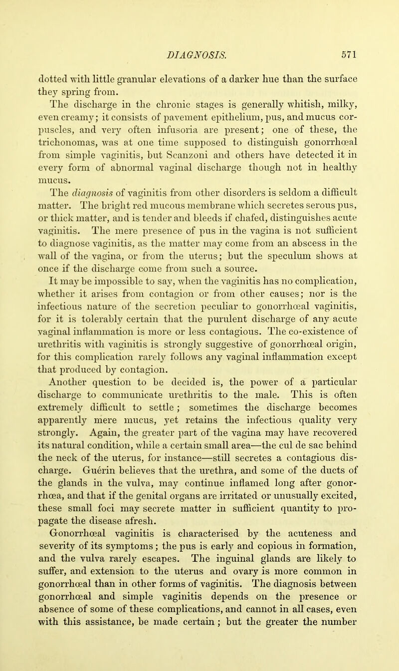 dotted with little granular elevations of a darker liue than the surface they spring from. The discharge in the chronic stages is generally whitish, milky, even creamy; it consists of pavement epithelium, pus, and mucus cor- jmscles, and very often infusoria are present; one of these, the triclionomas, was at one time supposed to distinguish gonorrhoeal from simple vaginitis, but Scanzoni and others have detected it in every form of abnormal vaginal discharge though not in healthy mucus. The diagnosis of vaginitis from other disorders is seldom a difficult matter. The bright red mucous membrane which secretes serous pus, or thick matter, and is tender and bleeds if chafed, distinguishes acute vaginitis. The mere presence of pus in the vagina is not sufficient to diagnose vaginitis, as the matter may come from an abscess in the wall of the vagina, or from the uterus; but the speculum shows at once if the discharge come from such a source. It may be impossible to say, when the vaginitis has no complication, whether it arises from contagion or from other causes; nor is the infectious nature of the secretion peculiar to gonorrhoeal vaginitis, for it is tolerably certain that the purulent discharge of any acute vaginal inflammation is more or less contagious. The co-existence of urethritis with vaginitis is strongly suggestive of gonorrhoeal origin, for this complication rarely follows any vaginal inflammation except that produced by contagion. Another question to be decided is, the power of a particular discharge to communicate urethritis to the male. This is often extremely difficult to settle; sometimes the discharge becomes apparently mere mucus, yet retains the infectious quality very strong^. Again, the greater part of the vagina may have recovered its natural condition, while a certain small area—the cul de sac behind the neck of the uterus, for instance—still secretes a contagious dis- charge. Guerin believes that the urethra, and some of the ducts of the glands in the vulva, may continue inflamed long after gonor- rhoea, and that if the genital organs are irritated or unusually excited, these small foci may secrete matter in sufficient quantity to pro- pagate the disease afresh. Gonorrhoeal vaginitis is characterised by the acuteness and severity of its symptoms; the pus is earl}r and copious in formation, and the vulva rarely escapes. The inguinal glands are likely to suffer, and extension to the uterus and ovary is more common in gonorrhoeal than in other forms of vaginitis. The diagnosis between gonorrhoeal and simple vaginitis depends on the presence or absence of some of these complications, and cannot in all cases, even with this assistance, be made certain ; but the greater the number