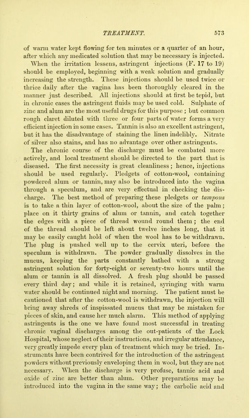 of warm water kept flowing for ten minutes or a quarter of an hour, after which any medicated solution that may be necessary is injected. When the irritation lessens, astringent injections (F. 17 to 19) should be employed, beginning with a weak solution and gradually increasing the strength. These injections should be used twice or thrice daily after the vagina has been thoroughly cleared in the manner just described. All injections should at first be tepid, but in chronic cases the astringent fluids may be used cold. Sulphate of zinc and alum are the most useful drugs for this purpose ; but common rough claret diluted with three or four parts of water forms a very efficient injection in some cases. Tannin is also an excellent astringent, but it has the disadvantage of staining the linen indelibly. Nitrate of silver also stains, and has no advantage over other astringents. The chronic course of the discharge must be combated more actively, and local treatment should be directed to the part that is diseased. The first necessity is great cleanliness ; hence, injections should be used regularly. Pledgets of cotton-wool, containing powdered alum or tannin, may also be introduced into the vagina through a speculum, and are very effectual in checking the dis- charge. The best method of preparing these pledgets or tampons is to take a thin layer of cotton-wool, about the size of the palm; place on it thirty grains of alum or tannin, and catch together the edges with a piece of thread wound round them ; the end of the thread should be left about twelve inches long, that it may be easily caught hold of when the wool has to be withdrawn. The plug is pushed well up to the cervix uteri, before the speculum is withdrawn. The powder gradually dissolves in the mucus, keeping the parts constantly bathed with a strong astringent solution for forty-eight or seventy-two hours until the alum or tannin is all dissolved. A fresh plug should be passed every third day; and while it is retained, syringing with warm water should be continued night and morning. The patient must be cautioned that after the cotton-wool is withdrawn, the injection will bring away shreds of inspissated mucus that may be mistaken for pieces of skin, and cause her much alarm. This method of applying astringents is the one we have found most successful in treating chronic vaginal discharges among the out-patients of the Lock Hospital, whose neglect of their instructions, and irregular attendance, very greatly impede every plan of treatment which may be tried. In- struments have been contrived for the introduction of the astringent powders without previously enveloping them in wool, but they are not necessary. When the discharge is very profuse, tannic acid and oxide of zinc are better than alum. Other preparations may be introduced into the vagina in the same way; the carbolic acid and