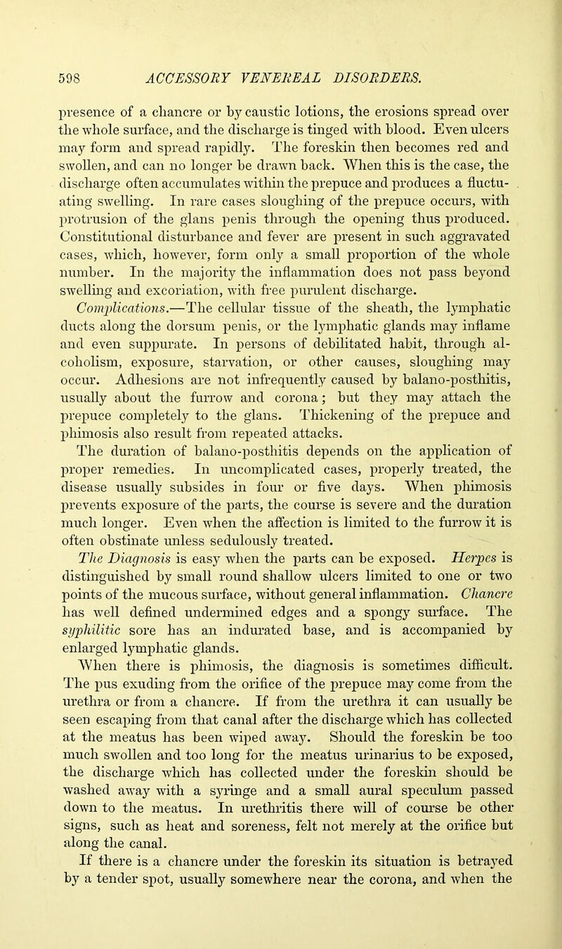 presence of a chancre or by caustic lotions, the erosions spread over the whole surface, and the discharge is tinged with blood. Even ulcers may form and spread rapidly. The foreskin then becomes red and swollen, and can no longer he drawn hack. When this is the case, the discharge often accumulates within the prepuce and produces a fluctu- ating swelling. In rare cases sloughing of the prepuce occurs, with protrusion of the glans penis through the opening thus produced. Constitutional disturbance and fever are present in such aggravated cases, which, however, form only a small proportion of the whole number. In the majority the inflammation does not pass beyond swelling and excoriation, with free purulent discharge. Complications.—The cellular tissue of the sheath, the lymphatic ducts along the dorsum penis, or the lymphatic glands may inflame and even suppurate. In persons of debilitated habit, through al- coholism, exposure, starvation, or other causes, sloughing may occur. Adhesions are not infrequently caused by balano-posthitis, usually about the furrow and corona; but they may attach the prepuce completely to the glans. Thickening of the prepuce and phimosis also result from repeated attacks. The duration of balano-posthitis depends on the application of proper remedies. In uncomplicated cases, properly treated, the disease usually subsides in four or five days. When phimosis prevents exposure of the parts, the course is severe and the duration much longer. Even when the affection is limited to the furrow it is often obstinate unless sedulously treated. The Diagnosis is easy when the parts can be exposed. Herpes is distinguished by small round shallow ulcers limited to one or two points of the mucous surface, without general inflammation. Chancre has well defined undermined edges and a spongy surface. The syphilitic sore has an indurated base, and is accompanied by enlarged lymphatic glands. When there is phimosis, the diagnosis is sometimes difficult. The pus exuding from the orifice of the prepuce may come from the urethra or from a chancre. If from the urethra it can usually be seen escaping from that canal after the discharge which has collected at the meatus has been wiped away. Should the foreskin he too much swollen and too long for the meatus urinarius to be exposed, the discharge which has collected under the foreskin should be washed away with a syringe and a small aural speculum passed down to the meatus. In urethritis there will of course be other signs, such as heat and soreness, felt not merely at the orifice but along the canal. If there is a chancre under the foreskin its situation is betrayed by a tender spot, usually somewhere near the corona, and when the