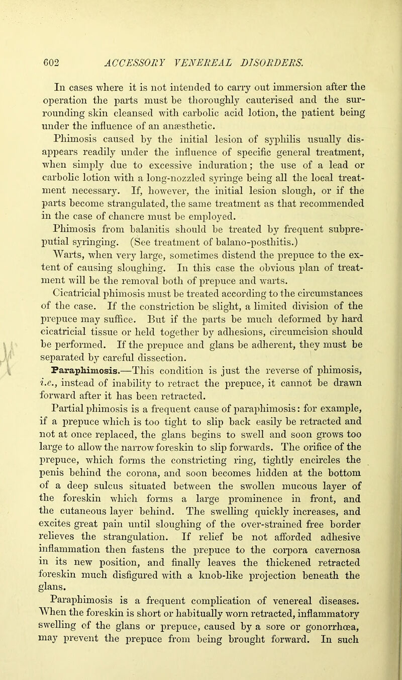 In cases where it is not intended to carry out immersion after the operation the parts must he thoroughly cauterised and the sur- rounding skin cleansed with carbolic acid lotion, the patient being under the influence of an anaesthetic. Phimosis caused by the initial lesion of syphilis usually dis- appears readily under the influence of specific general treatment, when simply due to excessive induration; the use of a lead or carbolic lotion with a long-nozzled syringe being all the local treat- ment necessaiy. If, however, the initial lesion slough, or if the parts become strangulated, the same treatment as that recommended in the case of chancre must be employed. Phimosis from balanitis should be treated by frequent subpre- putial syringing. (See treatment of balano-posthitis.) Warts, when very large, sometimes distend the prepuce to the ex- tent of causing sloughing. In this case the obvious plan of treat- ment will be the removal both of prepuce and warts. Cicatricial phimosis must be treated according to the circumstances of the case. If the constriction he slight, a limited division of the prepuce may suffice. But if the parts be much deformed by hard cicatricial tissue or held together by adhesions, circumcision should be performed. If the prepuce and glans be adherent, they must be separated by careful dissection. Paraphimosis.—This condition is just the reverse of phimosis, i.c., instead of inability to retract the prepuce, it cannot be drawn forward after it has been retracted. Partial phimosis is a frequent cause of paraphimosis: for example, if a prepuce which is too tight to slip back easily be retracted and not at once replaced, the glans begins to swell and soon grows too large to allow the narrow foreskin to slip forwards. The orifice of the prepuce, which forms the constricting ring, tightly encircles the penis behind the corona, and soon becomes hidden at the bottom of a deep sulcus situated between the swollen mucous layer of the foreskin which forms a large prominence in front, and the cutaneous layer behind. The swelling quickly increases, and excites great pain until sloughing of the over-strained free border relieves the strangulation. If relief be not afforded adhesive inflammation then fastens the prepuce to the corpora cavernosa in its new position, and finally leaves the thickened retracted foreskin much disfigured with a knob-like projection beneath the glans. Paraphimosis is a frequent complication of venereal diseases. When the foreskin is short or habitually worn retracted, inflammatory swelling of the glans or prepuce, caused by a sore or gonorrhoea, may prevent the prepuce from being brought forward. In such