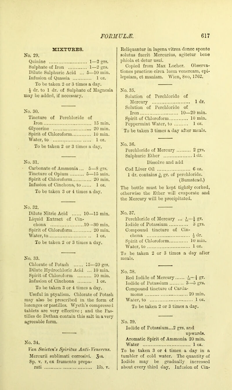 MIXTURES. No. 29. Quinine 1—2 grs. Sulphate of Iron 1—2 grs. Dilute Sulphuric Acid ... 5—10 min. Infusion of Quassia 1 oz. To be taken 2 or 3 times a day. ^ dr. to 1 dr. of Sulphate of Magnesia may be added, if necessary. No. 30. Tincture of Perchloride of Iron 15 min. Glycerine 20 min. Spirit of Chloroform 10 min. Water, to 1 oz. To be taken 2 or 3 times a day. No. 31. Carbonate of Ammonia ... 5—8 grs. Tincture of Opium 5—15 min. Spirit of Chloroform 20 min. Infusion of Cinchona, to 1 oz. To be taken 3 or 4 times a day. No. 32. Dilute Nitric Acid 10—15 min. Liquid Extract of Cin- chona 10—30 min. Spirit of Chloroform 20 min. Water, to 1 oz. To be taken 2 or 3 times a day. No. 33. Chlorate of Potash 15—20 grs. Dilute Hydrochloric Acid ... 10 min. Spirit of Chloroform 10 min. Infusion of Cinchona 1 oz. To be taken 3 or 4 times a day. Useful in ptyalism. Chlorate of Potash may also be prescribed in the form of lozenges or pastilles. Wyeth’s compressed tablets are very effective ; and the Pas- tilles de Dethan contain this salt in a very agreeable form. No. 34. Van Srvietcn's Sjiiritus Anti-Venereus. Mercurii sublimati corrosivi. 3SS- Sp. v. r, ex frumento prepa- rati lib. v. Reliqunntur in lagena vitrea donee sponte solutus fuerit Mcrcurius, agitetur bene phiola et detur usui. Copied from Max Locker. Observa- tiones practicse circa luem veneream, epi- lepsiam, et maniam. Wien, 8vo, 1702. No. 35. Solution of Perchloride of Mercury 1 dr. Solution of Perchloride of Iron 10—20 min. Spirit of Chloroform 10 min. Peppermint Water, to 1 oz. To be taken 3 times a day after meals. No. 30. Perchloride of Mercury 2 grs. Sulphuric Ether 1 dr. Dissolve and add Cod Liver Oil G oz. 1 dr. contains gr. of perchloride. (Bumstead.) The bottle must be kept tightly corked, otherwise the Ether will evaporate and the Mercury will be precipitated. No. 37. Perchloride of Mercury ... —£ gr. Iodide of Potassium 3 grs. Compound tincture of Cin- chona ^ dr. Spirit of Chloroform lu min. Water, to 1 oz. To be taken 2 or 3 times a day after meals. No. 38. Bed Iodide of Mercury gr. Iodide of Potassium 3—5 grs. Compound tincture of Carda- moms 20 min. Water, to 1 oz. To be taken 2 or 3 times a day. No. 39. Iodide of Potassium...2 grs. and upwards. Aromatic Spirit of Ammonia 20 min. Water 1 oz. To be taken 3 or 4 times a day in a tumbler of cold water. The quantity of Iodide may be gradually increased about every third day. Infusion of Cin-