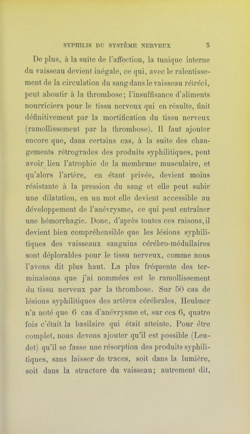 De plus, à la suite de l'affection, la tunique interne du vaisseau devient inégale, ce qui, avec le ralentisse- ment de la circulation du sang dans le vaisseau rétréci, peut aboutir à la thrombose; l'insuffisance d'aliments nourriciers pour le tissu nerveux qui en résulte, finit définitivement par la mortification du tissu nerveux (ramollissement par la thrombose). Il faut ajouter encore que, dans certains cas, à la suite des chan- gements rétrogrades des produits syphilitiques, peut avoir lieu l'atrophie de la membrane musculaire, et qu'alors l'artère, en étant privée, devient moins résistante à la pression du sang et elle peut subir une dilatation, en un mot elle devient accessible au développement de l'anévrysme, ce qui peut entraîner une hémorrhagie. Donc, d'après toutes ces raisons, il devient bien compréhensible que les lésions syphili- tiques des vaisseaux sanguins cérébro-médullaires sont déplorables pour le tissu nerveux, comme nous l'avons dit plus haut. La plus fréquente des ter- minaisons que j'ai nommées est le ramollissement du tissu nerveux par la thrombose. Sur 50 cas de lésions syphilitiques des artères cérébrales, Heubner n'a noté que 6 cas d'anévrysme et, sur ces 6, quatre fois c'était la basilaire qui était atteinte. Pour être complet, nous devons ajouter qu'il est possible (Leu- det) qu'il se fasse une résorption des produits syphili- tiques, sans laisser de traces, soit dans la lumière, soit dans la structure du vaisseau; autrement dit,