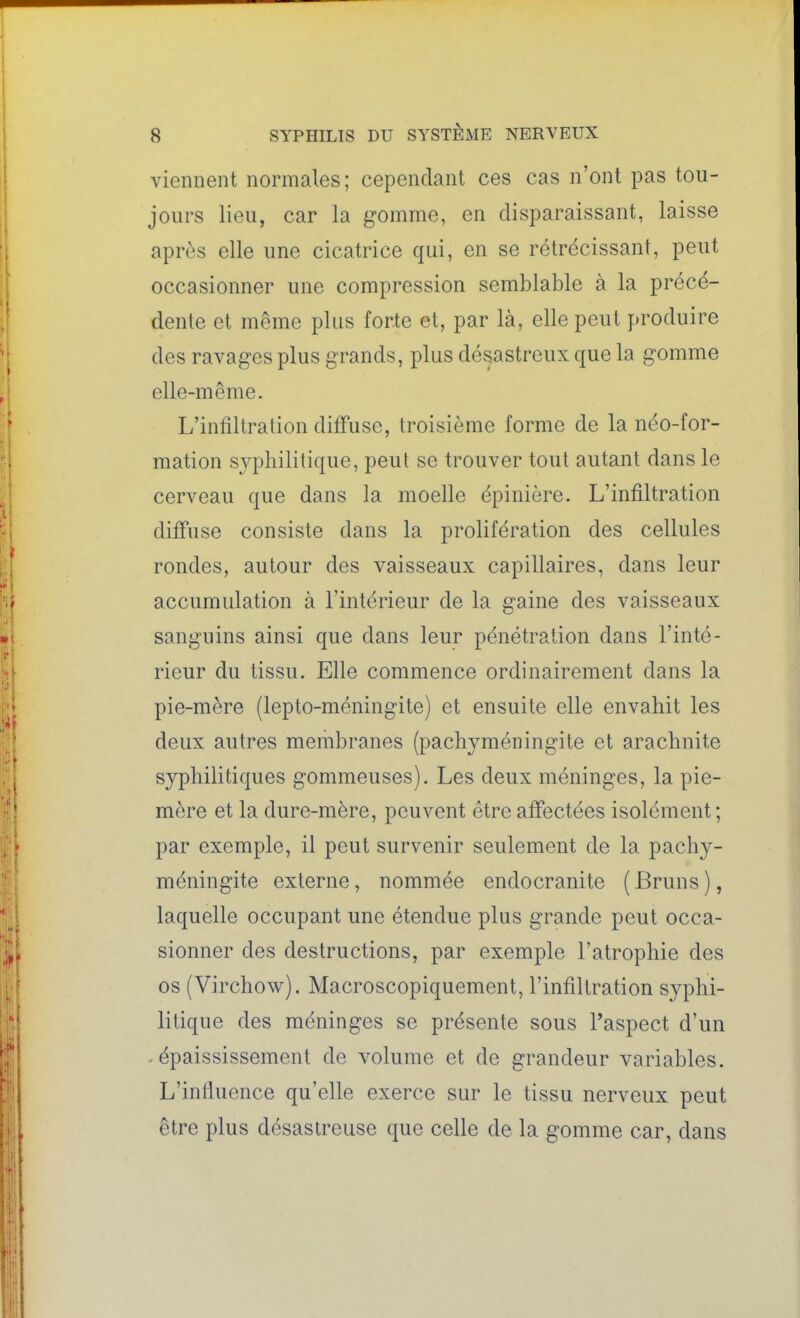 viennent normales; cependant ces cas n'ont pas tou- jours lieu, car la gomme, en disparaissant, laisse après elle une cicatrice qui, en se rétrécissant, peut occasionner une compression semblable à la précé- dente et même plus forte et, par là, elle peut produire des ravages plus grands, plus désastreux que la gomme elle-même. L'infiltration diffuse, troisième forme de la néo-for- mation sj'-phililique, peut se trouver tout autant dans le cerveau que dans la moelle épinière. L'infiltration diffuse consiste dans la prolifération des cellules rondes, autour des vaisseaux capillaires, dans leur accumulation à l'intérieur de la gaine des vaisseaux sanguins ainsi que dans leur pénétration dans l'inté- rieur du tissu. Elle commence ordinairement dans la pie-mère (lepto-méningite) et ensuite elle envahit les deux autres membranes (pachyméningite et arachnite syphilitiques gommeuses). Les deux méninges, la pie- mère et la dure-mère, peuvent être affectées isolément; par exemple, il peut survenir seulement de la pachy- méningite externe, nommée endocranite (Bruns), laquelle occupant une étendue plus grande peut occa- sionner des destructions, par exemple l'atrophie des os (Virchow). Macroscopiquement, l'infiltration syphi- litique des méninges se présente sous l'aspect d'un ^ épaississement de volume et de grandeur variables. L'influence qu'elle exerce sur le tissu nerveux peut être plus désastreuse que celle de la gomme car, dans