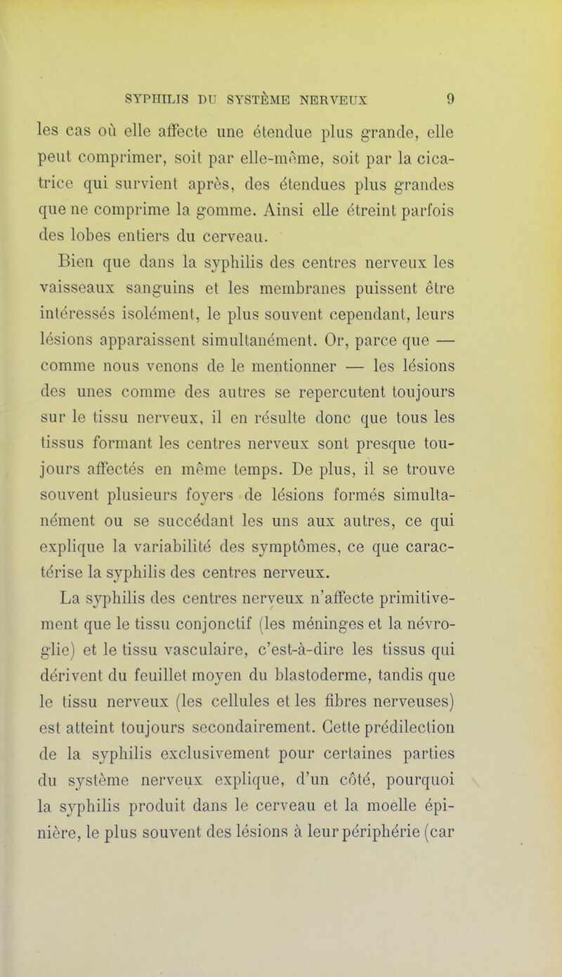 les cas où elle affecte une étendue plus grande, elle peut comprimer, soit par elle-même, soit par la cica- trice qui survient après, des étendues plus grandes que ne comprime la gomme. Ainsi elle étreint parfois des lobes entiers du cerveau. Bien que dans la syphilis des centres nerveux les vaisseaux sanguins et les membranes puissent être intéressés isolément, le plus souvent cependant, leurs lésions apparaissent simultanément. Or, parce que — comme nous venons de le mentionner — les lésions des unes comme des autres se repercutent toujours sur le tissu nerveux, il en résulte donc que tous les tissus formant les centres nerveux sont presque tou- jours affectés en même temps. De plus, il se trouve souvent plusieurs foyers de lésions formés simulta- nément ou se succédant les uns aux autres, ce qui explique la variabilité des symptômes, ce que carac- térise la syphilis des centres nerveux. La syphilis des centres nerveux n'affecte primitive- ment que le tissu conjonctif (les méninges et la névro- glie) et le tissu vasculaire, c'est-à-dire les tissus qui dérivent du feuillet moyen du blastoderme, tandis que le tissu nerveux (les cellules et les fibres nerveuses) est atteint toujours secondairement. Cette prédilection de la syphilis exclusivement pour certaines parties du système nerveux explique, d'un côté, pourquoi la syphilis produit dans le cerveau et la moelle épi- nière, le plus souvent des lésions à leur périphérie (car