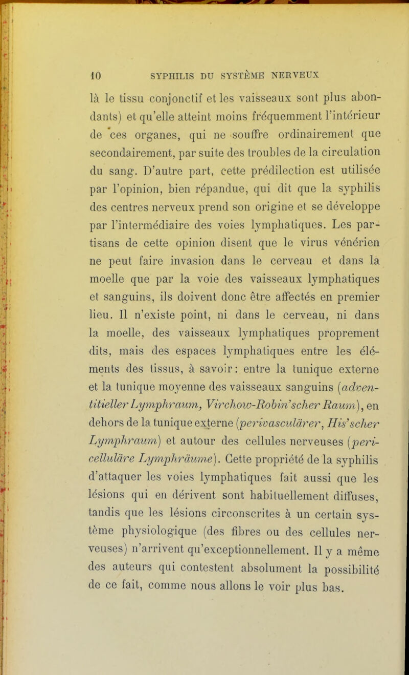 là le tissu conjonclif et les vaisseaux sont plus abon- dants) et qu'elle atteint moins fréquemment l'intérieur de 'ces organes, qui ne souffre ordinairement que secondairement, par suite des troubles de la circulation du sang. D'autre part, cette prédilection est utilisée par l'opinion, bien répandue, qui dit que la syphilis des centres nerveux prend son origine et se développe par l'intermédiaire des voies lymphatiques. Les par- tisans de cette opinion disent que le virus vénérien ne peut faire invasion dans le cerveau et dans la moelle que par la voie des vaisseaux lymphatiques et sanguins, ils doivent donc être affectés en premier lieu. Il n'existe point, ni dans le cerveau, ni dans la moelle, des vaisseaux lymphatiques proprement dits, mais des espaces lymphatiques entre les élé- ments des tissus, à savoir: entre la tunique externe et la tunique moyenne des vaisseaux sanguins [adven- titieller Lym'phraum, Vi?xhoio-Robi7i'scher Raum), en dehors de la tunique externe (perivascularer, His'scher Lymphraum) et autour des cellules nerveuses (peri- cellulàre Lymphràume). Cette propriété de la syphilis d'attaquer les voies lymphatiques fait aussi que les lésions qui en dérivent sont habituellement diffuses, tandis que les lésions circonscrites à un certain sys- tème physiologique (des fibres ou des cellules ner- veuses) n'arrivent qu'exceptionnellement. Il y a même des auteurs qui contestent absolument la possibilité de ce fait, comme nous allons le voir plus bas.