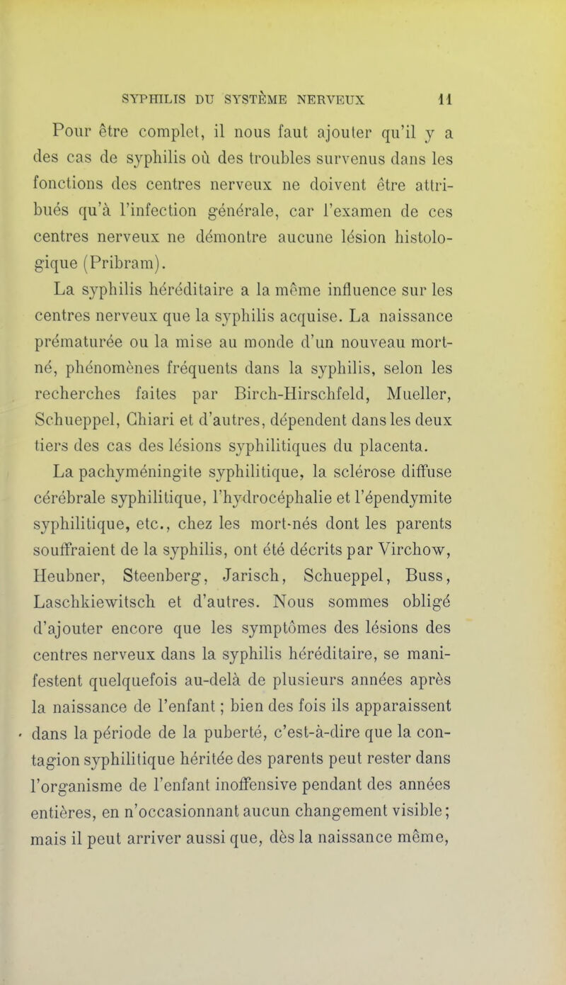 Pour être complet, il nous faut ajouter qu'il y a des cas de syphilis où des troubles survenus dans les fonctions des centres nerveux ne doivent être attri- bués qu'à l'infection générale, car l'examen de ces centres nerveux ne démontre aucune lésion histolo- gique (Pribram). La syphilis héréditaire a la même influence sur les centres nerveux que la syphilis acquise. La naissance prématurée ou la mise au monde d'un nouveau mort- né, phénomènes fréquents dans la syphilis, selon les recherches faites par Birch-Hirschfeld, Mueller, Schueppel, Ghiari et d'autres, dépendent dans les deux tiers des cas des lésions syphilitiques du placenta. La pachyméningite syphilitique, la sclérose diff'use cérébrale syphilitique, l'hydrocéphalie et l'épendymite syphilitique, etc., chez les mort-nés dont les parents souffraient de la syphilis, ont été décrits par Virchow, Heubner, Steenberg, Jarisch, Schueppel, Buss, Laschkiewitsch et d'autres. Nous sommes obligé d'ajouter encore que les symptômes des lésions des centres nerveux dans la syphilis héréditaire, se mani- festent quelquefois au-delà de plusieurs années après la naissance de l'enfant ; bien des fois ils apparaissent • dans la période de la puberté, c'est-à-dire que la con- tagion syphilitique héritée des parents peut rester dans l'organisme de l'enfant inoflensive pendant des années entières, en n'occasionnant aucun changement visible; mais il peut arriver aussi que, dès la naissance même,