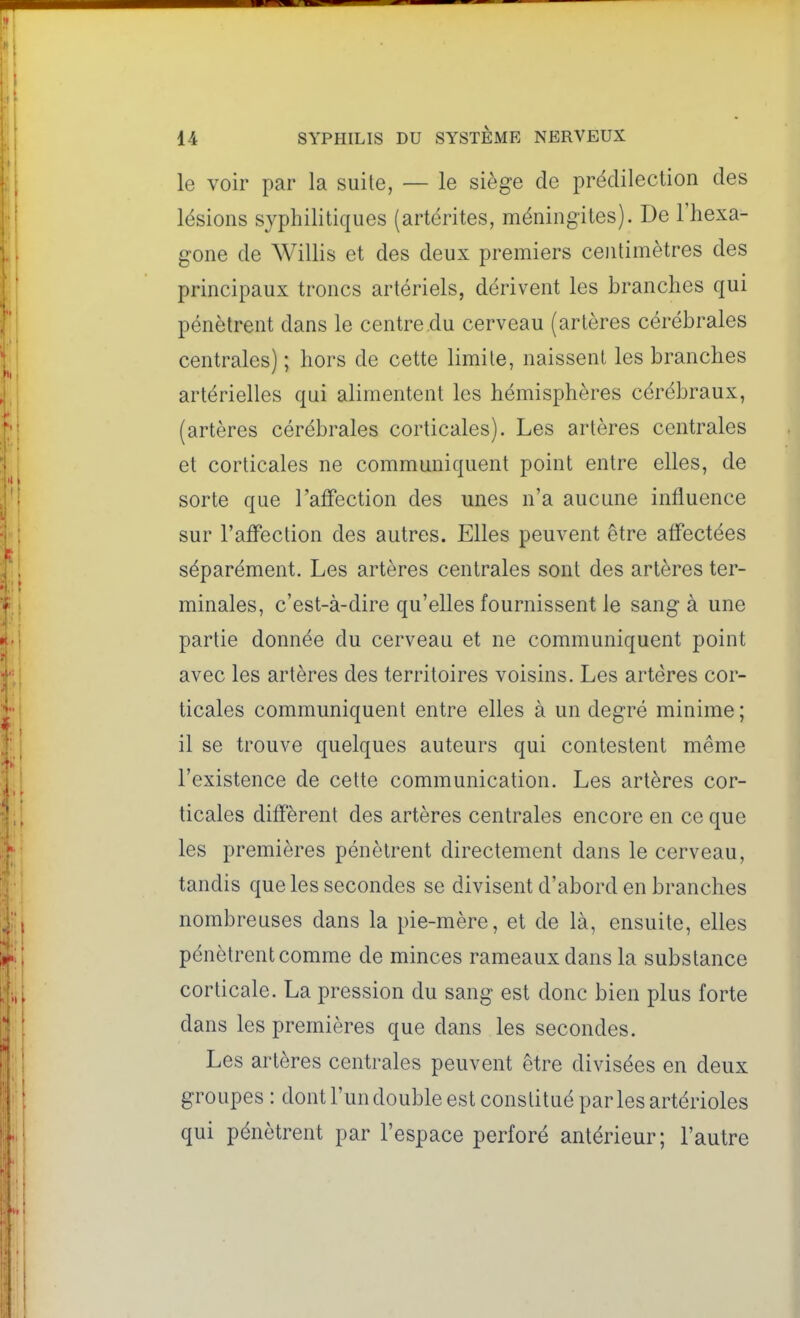 le voir par la suite, — le siège de prédilection des lésions syphilitiques (artérites, méningites). De l'hexa- gone de Willis et des deux premiers centimètres des principaux troncs artériels, dérivent les branches qui pénètrent dans le centre du cerveau (artères cérébrales centrales) ; hors de cette limite, naissent les branches artérielles qui alimentent les hémisphères cérébraux, (artères cérébrales corticales). Les artères centrales et corticales ne communiquent point entre elles, de sorte que l'affection des unes n'a aucune influence sur l'affection des autres. Elles peuvent être affectées séparément. Les artères centrales sont des artères ter- minales, c'est-à-dire qu'elles fournissent le sang à une partie donnée du cerveau et ne communiquent point avec les artères des territoires voisins. Les artères cor- ticales communiquent entre elles à un degré minime ; il se trouve quelques auteurs qui contestent même l'existence de cette communication. Les artères cor- ticales diffèrent des artères centrales encore en ce que les premières pénètrent directement dans le cerveau, tandis que les secondes se divisent d'abord en branches nombreuses dans la pie-mère, et de là, ensuite, elles pénètrent comme de minces rameaux dans la substance corticale. La pression du sang est donc bien plus forte dans les premières que dans les secondes. Les artères centrales peuvent être divisées en deux groupes : dont l'un double est constitué par les artérioles qui pénètrent par l'espace perforé antérieur; l'autre