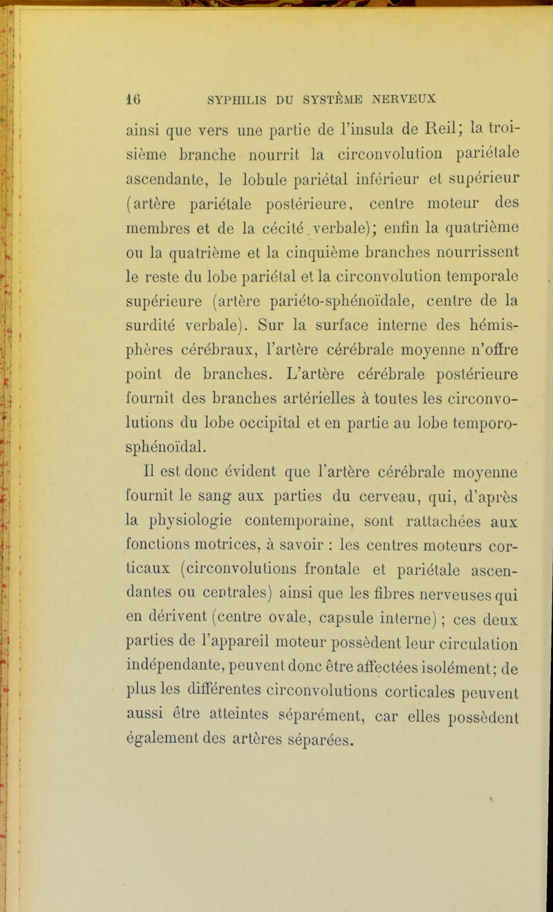 ainsi que vers une partie de l'insula de Reil; la troi- sième brandie nourrit la circonvolution pariétale ascendante, le lobule pariétal inférieur et supérieur (artère pariétale postérieure, centre moteur des membres et de la cécité verbale); enfin la quatrième ou la quatrième et la cinquième branches nourrissent le reste du lobe pariétal et la circonvolution temporale supérieure (artère pariéto-sphénoïdale, centre de la surdité verbale). Sur la surface interne des hémis- phères cérébraux, l'artère cérébrale moyenne n'ofîre point de branches. L'artère cérébrale postérieure fournit des branches artérielles à toutes les circonvo- lutions du lobe occipital et en partie au lobe temporo- sphénoïdal. Il est donc évident que l'artère cérébrale moyenne fournit le sang aux parties du cerveau, qui, d'après la physiologie contemporaine, sont rattachées aux fonctions motrices, à savoir : les centres moteurs cor- ticaux (circonvolutions frontale et pariétale ascen- dantes ou centrales) ainsi que les fibres nerveuses qui en dérivent (centre ovale, capsule interne) ; ces deux parties de l'appareil moteur possèdent leur circulation indépendante, peuvent donc être affectées isolément; de plus les différentes circonvolutions corticales peuvent aussi être atteintes séparément, car elles possèdent également des artères séparées.