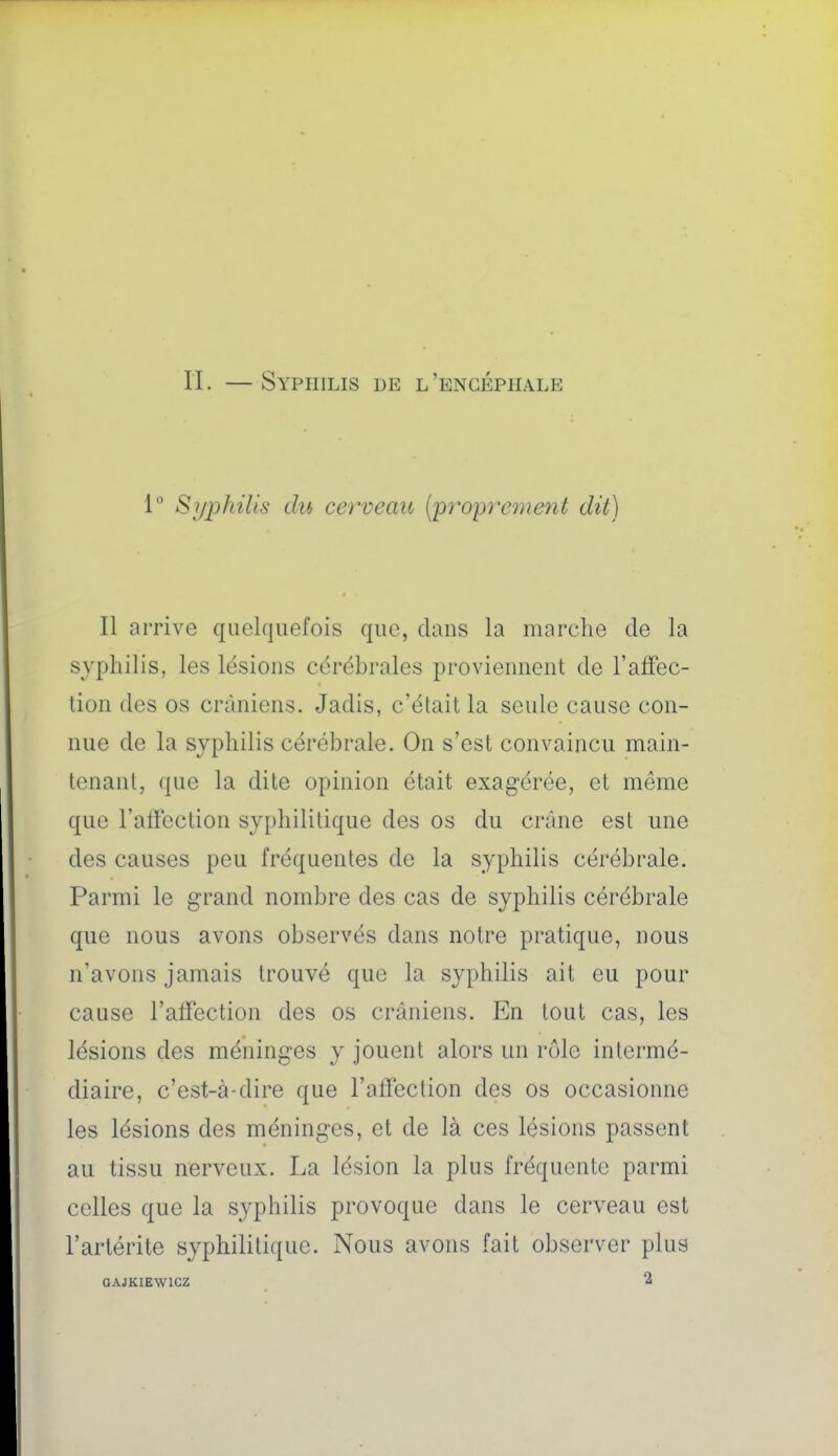 1 Syphilis du cerveau (proprement dit) Il arrive quelquefois que, clans la marche de la syphilis, les lésions cérébrales proviennent de l'affec- tion des os crâniens. Jadis, c'était la seule cause con- nue de la syphilis cérébrale. On s'est convaincu main- tenant, que la dite opinion était exagérée, et même que l'affection syphilitique des os du crâne est une des causes peu fréquentes de la syphilis cérébrale. Parmi le grand nombre des cas de syphilis cérébrale que nous avons observés dans notre pratique, nous n'avons jamais trouvé que la syphilis ait eu pour cause l'affection des os crâniens. En tout cas, les lésions des méninges y jouent alors un rôle intermé- diaire, c'est-à-dire que l'affection des os occasionne les lésions des méninges, et de là ces lésions passent au tissu nerveux. La lésion la plus fréquente parmi celles que la syphilis provoque dans le cerveau est l'arlérite syphilitique. Nous avons fait observer plus OAJKIEWICZ 2