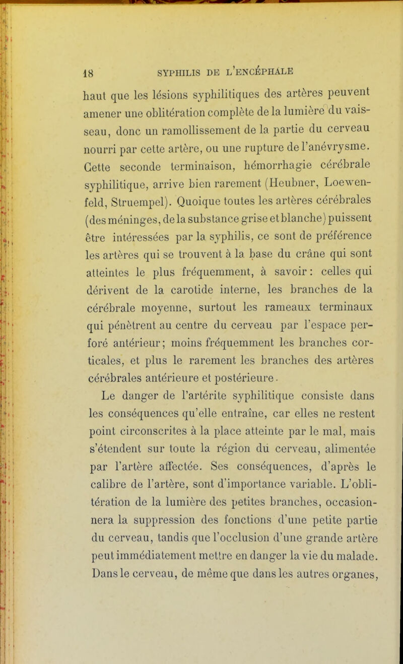 haut que les lésions syphilitiques des artères peuvent amener une oblitération complète de la lumière du vais- seau, donc un ramollissement de la partie du cerveau nourri par cette artère, ou une rupture del'anévrysme. Cette seconde terminaison, hémorrhagie cérébrale syphilitique, arrive bien rarement (Heubner, Loewen- feld, Struempel). Quoique toutes les artères cérébrales (des méninges, de la substance grise et blanche) puissent être intéressées par la syphilis, ce sont de préférence les artères qui se trouvent à la base du crâne qui sont atteintes le plus fréquemment, à savoir : celles qui dérivent de la carotide interne, les branches de la cérébrale moyenne, surtout les rameaux terminaux qui pénètrent au centre du cerveau par l'espace per- foré antérieur; moins fréquemment les branches cor- ticales, et plus le rarement les branches des artères cérébrales antérieure et postérieure • Le danger de l'artérite syphilitique consiste dans les conséquences qu'elle entraîne, car elles ne restent point circonscrites à la place atteinte par le mal, mais s'étendent sur toute la région dii cerveau, alimentée par l'artère affectée. Ses conséquences, d'après le calibre de l'artère, sont d'importance variable. L'obli- tération de la lumière des petites branches, occasion- nera la suppression des fonctions d'une petite partie du cerveau, tandis que l'occlusion d'une grande artère peut immédiatement mettre en danger la vie du malade. Dans le cerveau, de même que dans les autres organes,