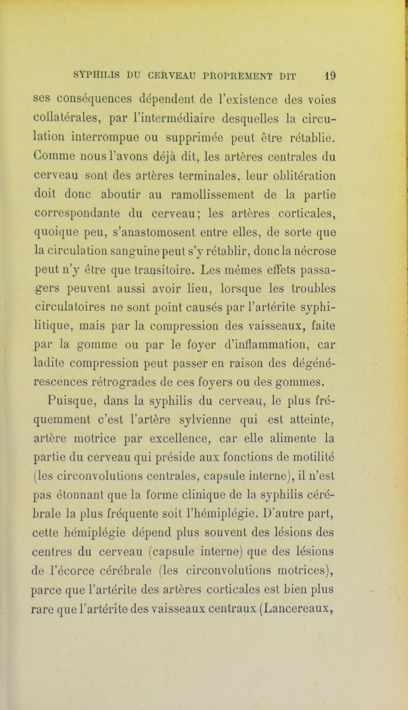 ses conséquences dépendent de l'existence des voies collatérales, par l'intermédiaire desquelles la circu- lation interrompue ou supprimée peut être rétablie. Gomme nous l'avons déjà dit, les artères centrales du cerveau sont des artères terminales, leur oblitération doit donc aboutir au ramollissement de la partie correspondante du cerveau; les artères corticales, quoique peu, s'anastomosent entre elles, de sorte que la circulation sanguine peut s'y rétablir, donc la nécrose peut n'y être que transitoire. Les mêmes effets passa- gers peuvent aussi avoir lieu, lorsque les troubles circulatoires ne sont point causés par l'artérite syphi- litique, mais par la compression des vaisseaux, faite par la gomme ou par le foyer d'inflammation, car ladite compression peut passer en raison des dégéné- rescences rétrogrades de ces foyers ou des gommes. Puisque, dans la syphilis du cerveau, le plus fré- quemment c'est l'artère sylvienne qui est atteinte, artère motrice par excellence, car elle alimente la partie du cerveau qui préside aux fonctions de motilité (les circonvolutions centrales, capsule interne), il n'est pas étonnant que la forme clinique de la syphilis céré- brale la plus fréquente soit l'hémiplégie. D'autre part, cette hémiplégie dépend plus souvent des lésions des centres du cerveau (capsule interne) que des lésions de l'écorce cérébrale (les circonvolutions motrices), parce que l'artérite des artères corticales est bien plus rare que l'artérite des vaisseaux centraux (Lancereaux,