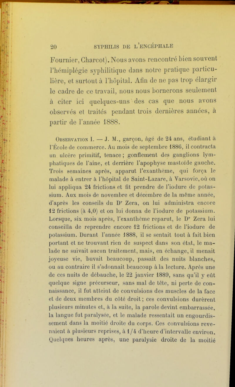 Fouriiier, Gharcot). Nous avons rencontré bien souvent l'hémiplégie syphilitique dans notre pratique particu- lière, et surtout à l'hôpital. Afin de ne pas trop élargir le cadre de ce travail, nous nous bornerons seulement à citer ici quelques-uns des cas que nous avons observés et traités pendant trois dernières années, à partir de l'année 1888. Observation I. — J. M., garçon, âgé de 24 ans, étudiant à rÉcole de commerce. Au mois de septembre 1886, il contracta un ulcère primitif, tenace ; gonflement des ganglions lym- pliatiques de l'aine, et derrière l'apophyse mastoïde gauche. Trois semaines après, apparut l'exanthème, qui força le malade à entrer à l'hôpital de Saint-Lazare, à Varsovie, où on lui appliqua 24 frictions et fit prendre de l'iodure de potas- sium. Aux mois de novembre et décembre de la même année, d'après les conseils du D Zera, on lui administra encore 12 frictions (à 4,0) et on lui donna de l'iodure de potassium. Lorsque, six mois après, l'exanthème reparut, le D Zera lui conseilla de reprendre encore 12 frictions et de l'iodure de potassium. Durant l'année 1888, il se sentait tout à fait bien portant et ne trouvant rien de suspect dans son état, le ma- lade ne suivait aucun traitement, mais, en échange, il menait joyeuse vie, buvait beaucoup, passait des nuits blanches, ou au contraire il s'adonnait beaucoup à la lecture. Après une de ces nuits de débauche, le 22 janvier 1889, sans qu'il y eût quelque signe précurseur, sans mal de tête, ni perte de con- naissance, il fut atteint de convulsions des muscles de la face et de deux membres du côté droit ; ces convulsions durèrent plusieurs minutes et, à la suite, la parole devint embarrassée, la langue fut paralysée, et le malade ressentait un engourdis- sement dans la moitié droite du corps. Ces convulsions reve- naient à plusieurs reprises, à 1/4 d'heure d'intervalle environ. Quelques heures après, une paralysie droite de la moitié