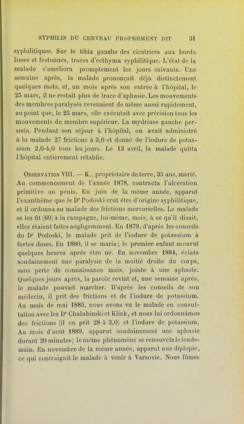 syphilitiques. Sur le tibia gauche des cicatrices aux bords lisses et festonnés, traces d'ecthyma syphilitique. L'état de la malade s'améliora promptement les jours suivants. Une semaine après, la malade prononçait déjà distinctement quelques mots, et, un mois après son entrée à l'hôpital, le 25 mars, il ne restait plus de trace d'aphasie. Les mouvements des membres paralysés revenaient de même aussi rapidement, au point que, le 25 mars, elle exécutait avec précision tous les mouvements du membre supérieur. La mydriase gauche per- sista. Pendant son séjour à l'hôpital, on avait administré à la malade 27 frictions à 3,0 et donné de l'iodure de potas- sium 2,0-4,0 tous les jours. Le 13 avril, la malade quitta l'hôpital entièrement rétablie. Observation VIII. — K., propriétaire de terre, 35 ans, marié. Au commencement de l'année 1878, contracta l'ulcération primitive au pénis. En juin de la même année, apparut l'exanthème que le D'Podoski crut être d'origine syphilitique, et il ordonna au malade des frictions mercurielles. Le malade se les fît (60) à la campagne, lui-même, mais, à ce qu'il disait, elles étaient faites négligemment. En 1879, d'après les conseils du D* Podoski, le malade prit de l'iodure de potassium à fortes doses. En 1880, il se maria; le premier enfant mourut quelques heures après être né. En novembre 1884, éclata soudainement une paralysie de la moitié droite du corps, sans perte de connaissance mais, jointe à une aphasie. Quelques jours après, la parole revint et, une semaine après, le malade pouvait marcher. D'après les conseils de son médecin, il prit des frictions et de l'iodure de potassium. Au mois de mai 1885, nous avons vu le malade en consul- tation avec les D Chalubinski et Klink, et nous lui ordonnâmes des frictions (il en prit 28 à 3,0) et l'iodure de potassium. Au mois d'août 1889, apparut soudainement une aphasie durant 20 minutes; le même phénomène se renouvela le lende- main. En novembre de la même année, apparut une diplopie, ce qui contraignit le malade à venir à Varsovie. Nous fûmes