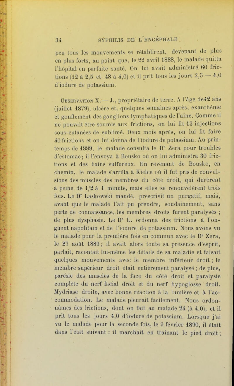 peu tous les mouvements se rétablirent, devenant de plus en plus forts, au point que, le 22 avril 1888, le malade quitta l'hôpital en parfaite santé. On lui avait administré 60 fric- tions (12 à 2,5 et 48 à 4,0) et il prit tous les jours 2,5 — 4,0 d'iodure de potassium. Observation X. —J., propriétaire de terre. A l'âge de42 ans (juillet 1879), ulcère et, quelques semaines après, exanthème et gonflement des ganglions lymphatiques de l'aine. Comme il ne pouvait être soumis aux frictions, on lui fit 15 injections sous-cutanées de sublimé. Deux mois après, on lui fit faire 40 frictions et on lui donna de l'iodure de potassium. Au prin- temps de 1889, le malade consulta le D Zera pour troubles d'estomac; il l'envoya à Bousko où on lui administra 30 fric- tions et des bains sulfureux. En revenant de Bousko, en chemin, le malade s'arrêta à Kielce où il fut pris de convul- sions des muscles des membres du côté droit, qui durèrent à peine de 1/2 à 1 minute, mais elles se renouvelèrent trois fois. Le D'' Laskowski mandé, prescrivit un purgatif, mais, avant que le malade l'ait pu prendre, soudainement, sans perte de connaissance, les membres droits furent paralysés ; de plus dysphasie. Le D L. ordonna des frictions à l'on- guent napolitain et de l'iodure de potassium. Nous avons va le malade pour la première fois en commun avec le D Zera, le 27 août 1889 ; il avait alors toute sa présence d'esprit, parlait, racontait lui-même les détails de sa maladie et faisait quelques mouvements avec le membre inférieur droit ; le membre supérieur droit était entièrement paralysé ; de plus, parésie des muscles de la face du côté droit et paralysie complète du nerf facial droit et du nerf hypoglosse droit. Mydriase droite, avec bonne réaction à la lumière et à l'ac- commodation. Le malade pleurait facilement. Nous ordon- nâmes des friction?, dont on fait au malade 24 (à 4,0), et il prit tous les jours 4,0 d'iodure de potassium. Lorsque j'ai vu le malade pour la seconde fois, le 9 février 1890, il était dans l'état suivant : il marchait en traînant le pied droit ;