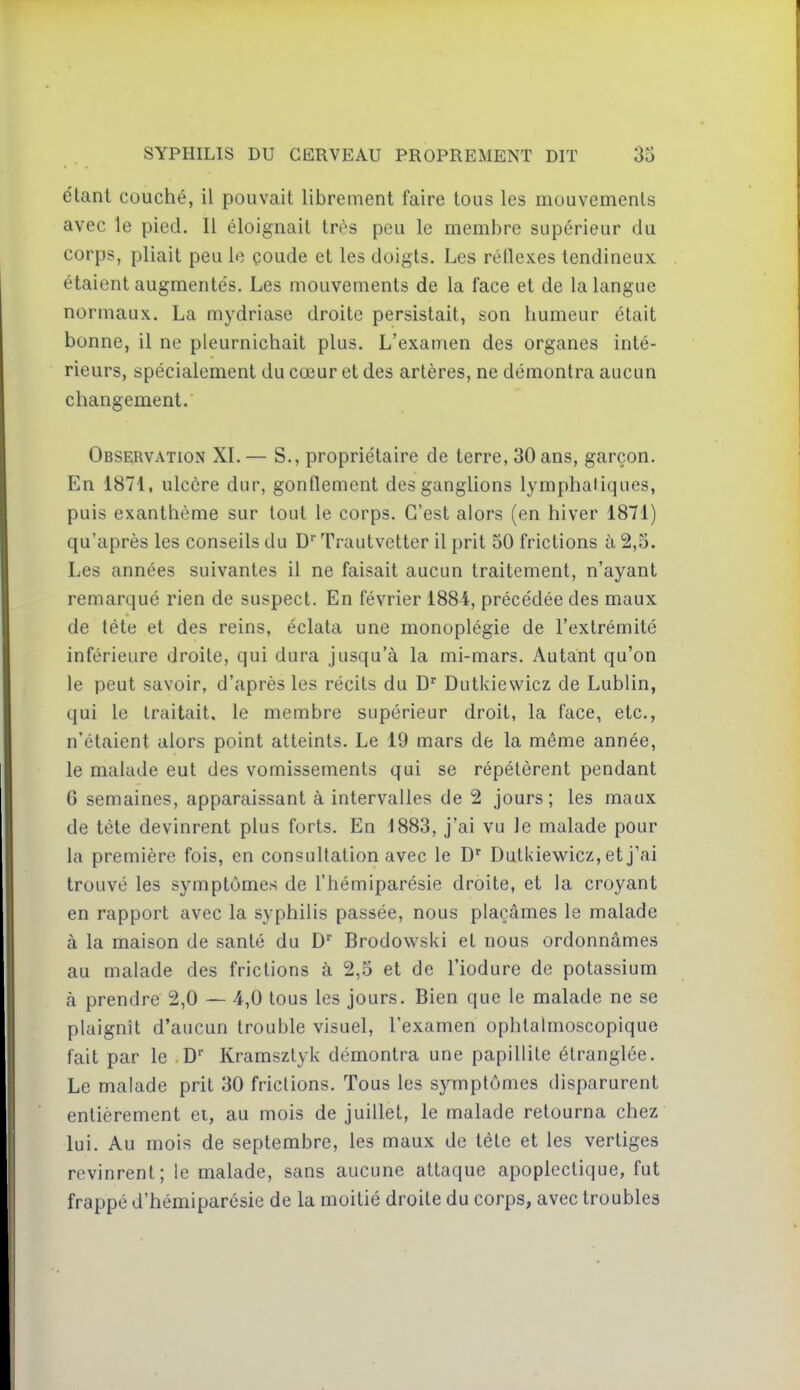 étant couché, il pouvait librement faire tous les mouvements avec le pied. Il éloignait très peu le membre supérieur du corps, pliait peu le çoude et les doigts. Les réflexes tendineux étaient augmentés. Les mouvements de la face et de la langue normaux. La mydriase droite persistait, son humeur était bonne, il ne pleurnichait plus. L'examen des organes inté- rieurs, spécialement du cœur et des artères, ne démontra aucun changement. Observation XI. — S., propriétaire de terre, 30 ans, garçon. En 1871, ulcère dur, gonflement des ganglions lymphatiques, puis exanthème sur tout le corps. C'est alors (en hiver 1871) qu'après les conseils du D'Trautvetter il prit 50 frictions à 2,5. Les années suivantes il ne faisait aucun traitement, n'ayant remarqué rien de suspect. En février 1884, précédée des maux de tète et des reins, éclata une monoplégie de l'extrémité inférieure droite, qui dura jusqu'à la mi-mars. Autant qu'on le peut savoir, d'après les récits du D Dutkiewicz de Lublin, qui le traitait, le membre supérieur droit, la face, etc., n'étaient alors point atteints. Le 19 mars de la même année, le malade eut des vomissements qui se répétèrent pendant 6 semaines, apparaissant à intervalles de 2 jours; les maux de tète devinrent plus forts. En 1883, j'ai vu le malade pour la première fois, en consultation avec le D'' Dutkiewicz, et j'ai trouvé les symptômes de l'hémiparésie droite, et la croyant en rapport avec la syphilis passée, nous plaçâmes le malade à la maison de santé du D'' Brodowski et nous ordonnâmes au malade des frictions à 2,5 et de l'iodure de potassium à prendre 2,0 — 4,0 tous les jours. Bien que le malade ne se plaignît d'aucun trouble visuel, l'examen ophtaimoscopique fait par le D Kramsztyk démontra une papillite étranglée. Le malade prit 30 frictions. Tous les symptômes disparurent entièrement et, au mois de juillet, le malade retourna chez lui. Au mois de septembre, les maux de tète et les vertiges revinrent; le malade, sans aucune attaque apoplectique, fut frappé d'hémiparésie de la moitié droite du corps, avec troubles