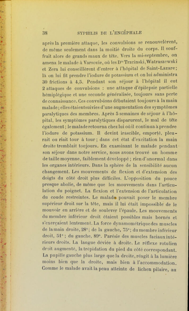 après la première attaque, les convulsions se renouvelèrent, de même seulement dans la moitié droite du corps. 11 souf- frait alors de grands maux de tête. Vers la mi-septembre, on amena le malade à Varsovie, où lesD'-^Trzcinski,Watraszewski et Zera lui conseillèrent d'entrer à l'hôpital de Saint-Lazare; là on lui fît prendre l'iodure de potassium et on lui administra 30 frictions à 4,5. Pendant son séjour à l'hôpilal il eut 2 attaques de convulsions : une attaque d'épilepsie partielle hémiplégique et une seconde généralisée, toujours sans perte de connaissance. Ces convulsions débutaient toujours à la main malade; ellesétaientsuivies d'une augmentation des symptômes paralytiques des membres. Après 5 semaines de séjour à l'hô- pital, les symptômes paralytiques disparurent, le mal de tête également ; le malade retourna chez lui où il continua à prendre l'iodure de potassium. Il devint irascible, emporté, pleu- rait ou riait tour à tour ; dans cet état d'excitation la main droite tremblait toujours. En examinant le malade pendant son séjour dans notre service, nous avons trouvé un homme de taille moyenne, faiblement développé ; rien d'anormal dans les organes intérieurs. Dans la sphère de la sensibilité aucun changement. Les mouvements de flexion et d'extension des doigts du côté droit plus difficiles. L'opposition du pouce presque abolie, de même que les mouvements dans l'articu- lation du poignet. La flexion et l'extension de l'articulation du coude restreintes. Le malad» pouvait poser le membre supérieur droit sur la tête, mais il lui était impossible de le mouvoir en arrière et de soulever l'épaule. Les mouvements du membre inférieur droit étaient possibles mais bornés et s'exerçaient lentement. La force dynamométriquedes muscles de lamain droite, 28; de la gauche, 75°; du membre inférieur droit, 51°; du gauche, 89°. Parésie des muscles faciauxinté- rieurs droits. La langue déviée à droite. Le réflexe rotulien droit augmenté, la trépidation du pied du côté correspondant. La pupille gauche plus large que la droite, réagit à la lumière moins bien que la droite, mais bien à l'accommodation. Gomme le malade avait la peau atteinte de lichen pilaire, au