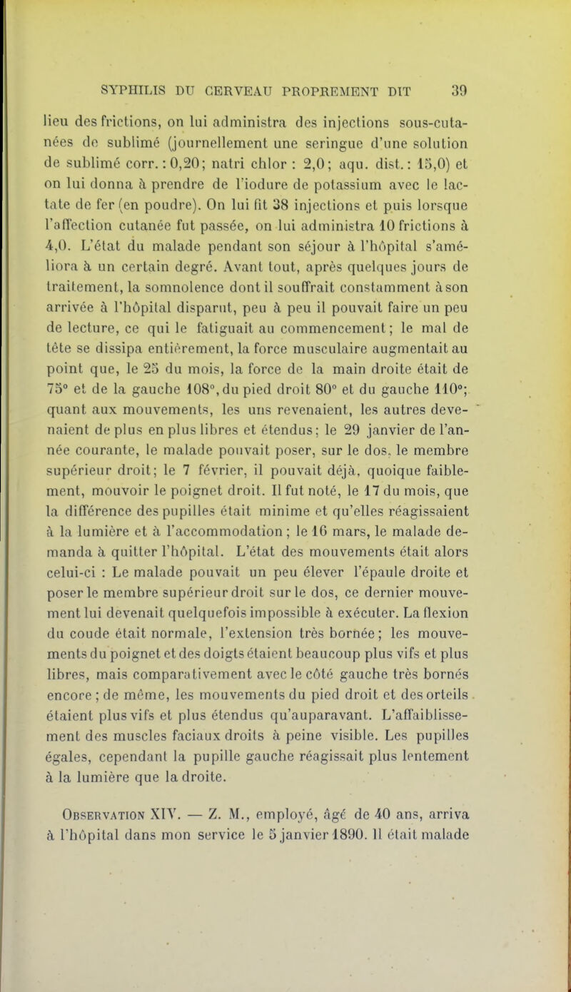 lieu des frictions, on lui administra des injections sous-cuta- nées do sublimé (journellement une seringue d'une solution de sublimé corr. :0,20; natri chlor : 2,0; aqu. dist. : 15,0) et on lui donna à prendre de Tiodure de potassium avec le !ac- tate de fer (en poudre). On lui fit 38 injections et puis lorsque l'affection cutanée fut passée, on lui administra 10 frictions à 4,0. L'état du malade pendant son séjour à l'hôpital s'amé- liora à un certain degré. Avant tout, après quelques jours de traitement, la somnolence dont il souffrait constamment à son arrivée à l'hôpital disparut, peu à peu il pouvait faire un peu de lecture, ce qui le fatiguait au commencement; le mal de tête se dissipa entièrement, la force musculaire augmentait au point que, le 25 du mois, la force de la main droite était de 75° et de la gauche 108°, du pied droit 80° et du gauche 110°; quant aux mouvements, les uns revenaient, les autres deve- naient déplus en plus libres et étendus; le 29 janvier de l'an- née courante, le malade pouvait poser, sur le dos„ le membre supérieur droit; le 7 février, il pouvait déjà, quoique faible- ment, mouvoir le poignet droit. Il fut noté, le 17 du mois, que la différence des pupilles était minime et qu'elles réagissaient à la lumière et à l'accommodation ; le 16 mars, le malade de- manda à quitter l'hôpital. L'état des mouvements était alors celui-ci : Le malade pouvait un peu élever l'épaule droite et poser le membre supérieur droit sur le dos, ce dernier mouve- ment lui devenait quelquefois impossible à exécuter. La flexion du coude était normale, l'extension très bornée; les mouve- ments du poignet et des doigts étaient beaucoup plus vifs et plus libres, mais comparativement avec le côté gauche très bornés encore ; de même, les mouvements du pied droit et des orteils étaient plus vifs et plus étendus qu'auparavant. L'affaiblisse- ment des muscles faciaux droits à peine visible. Les pupilles égales, cependant la pupille gauche réagissait plus lentement à la lumière que la droite. Observation XIY. — Z. M., employé, âgé de 40 ans, arriva à l'hôpital dans mon service le 5 janvier 1890. Il était malade