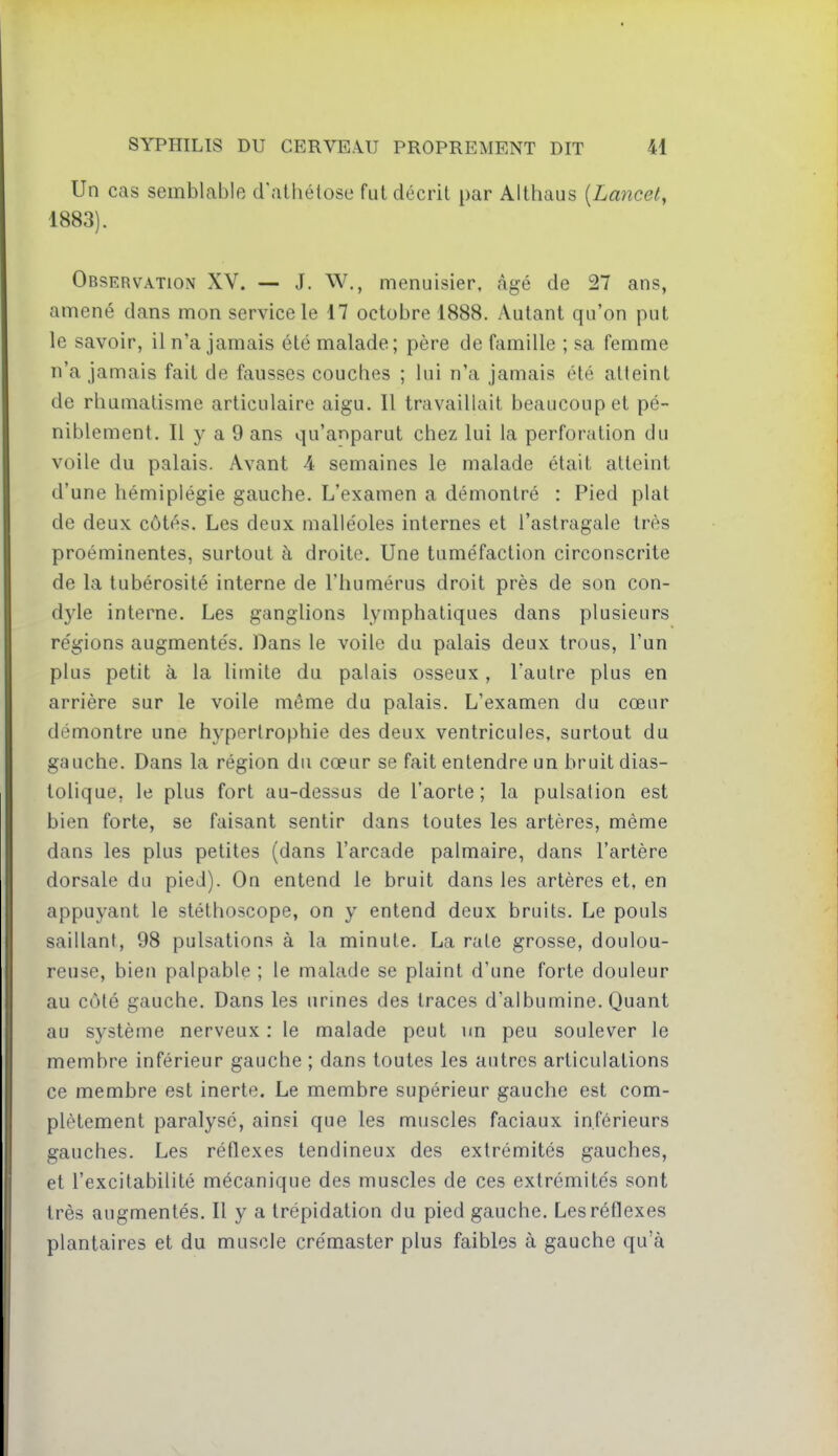 Un cas semblable d'athétose fut décrit par Althaus [Lancet, 1883). Observation XV. — J. W., menuisier, âgé de 27 ans, amené dans mon service le 17 octobre 1888. Autant qu'on put le savoir, il n'a jamais été malade; père de famille ; sa femme n'a jamais fait de fausses couches ; lui n'a jamais été atteint de rhumatisme articulaire aigu. Il travaillait beaucoup et pé- niblement. Il y a 9 ans qu'anparut chez lui la perforation du voile du palais. Avant A semaines le malade était atteint d'une hémiplégie gauche. L'examen a démontré : Pied plat de deux côtés. Les deux malléoles internes et l'astragale très proéminentes, surtout à droite. Une tuméfaction circonscrite de la tubérosité interne de l'humérus droit près de son con- dyle interne. Les ganghons lymphatiques dans plusieurs régions augmentés. Dans le voile du palais deux trous, l'un plus petit à la limite du palais osseux, l'autre plus en arrière sur le voile même du palais. L'examen du cœur démontre une hypertrophie des deux ventricules, surtout du gauche. Dans la région du cœur se fait entendre un bruit dias- lolique, le plus fort au-dessus de l'aorte; la pulsation est bien forte, se faisant sentir dans toutes les artères, même dans les plus petites (dans l'arcade palmaire, dans l'artère dorsale du pied). On entend le bruit dans les artères et, en appuyant le stéthoscope, on y entend deux bruits. Le pouls saillant, 98 pulsations à la minute. La rate grosse, doulou- reuse, bien palpable ; le malade se plaint d'une forte douleur au côté gauche. Dans les urines des traces d'albumine. Quant au système nerveux : le malade peut un peu soulever le membre inférieur gauche ; dans toutes les autres articulations ce membre est inerte. Le membre supérieur gauche est com- plètement paralysé, ainsi que les muscles faciaux inférieurs gauches. Les réflexes tendineux des extrémités gauches, et l'excitabilité mécanique des muscles de ces extrémités sont très augmentés. Il y a trépidation du pied gauche. Les réflexes plantaires et du muscle crémaster plus faibles à gauche qu'à