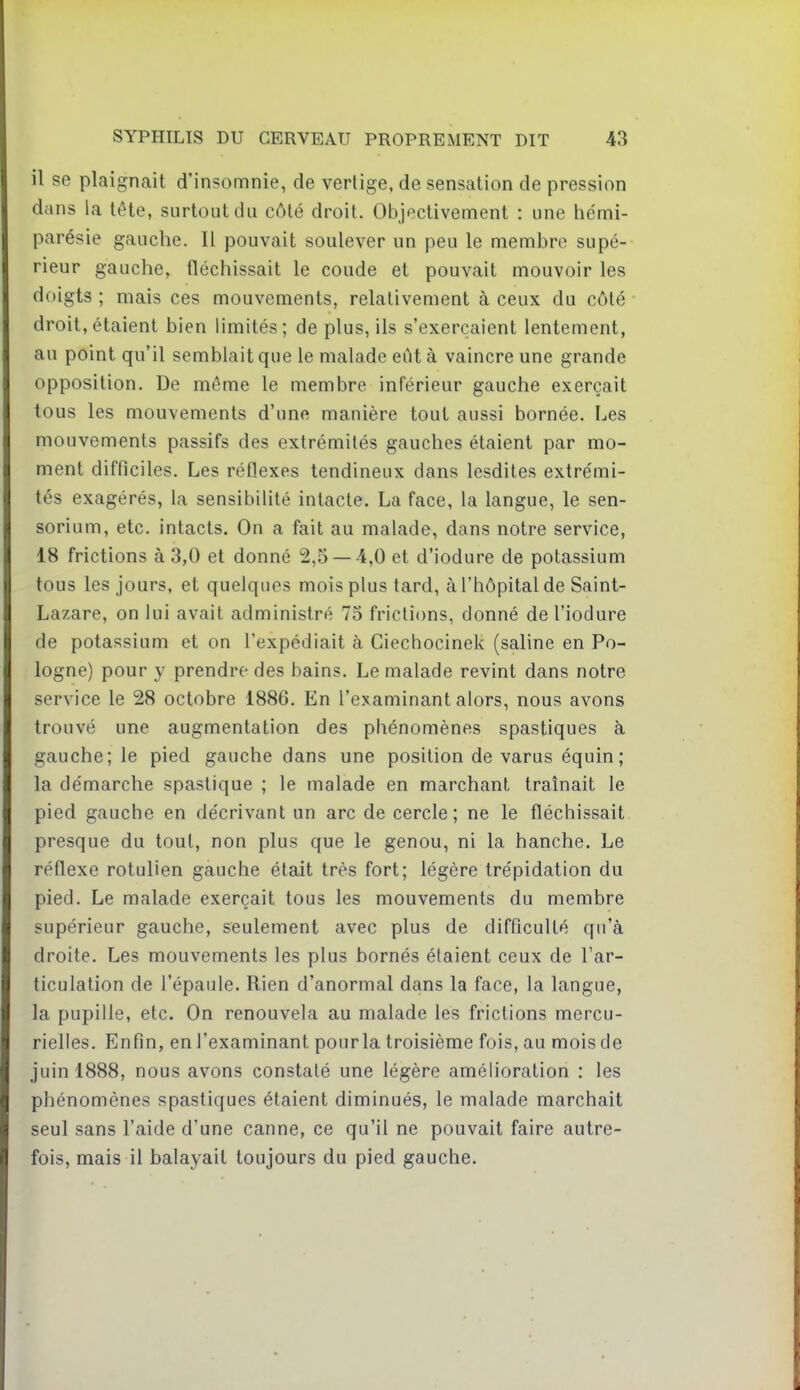 il se plaignait d'insomnie, de vertige, de sensation de pression dans la tête, surtout du côté droit. Objectivement : une hémi- parésie gauche. Il pouvait soulever un peu le membre supé- rieur gauche, fléchissait le coude et pouvait mouvoir les doigts ; mais ces mouvements, relativement à ceux du côté droit,étaient bien limités; de plus, ils s'exerçaient lentement, au point qu'il semblait que le malade eût à vaincre une grande opposition. De même le membre inférieur gauche exerçait tous les mouvements d'une manière tout aussi bornée. Les mouvements passifs des extrémités gauches étaient par mo- ment difficiles. Les réflexes tendineux dans lesdites extrémi- tés exagérés, la sensibilité intacte. La face, la langue, le sen- sorium, etc. intacts. On a fait au malade, dans notre service, 18 frictions à 3,0 et donné 2,5 — 4,0 et d'iodure de potassium tous les jours, et quelques mois plus tard, à l'hôpital de Saint- Lazare, on lui avait administré 75 frictions, donné de l'iodure de potassium et on l'expédiait à Ciechocinek (saline en Po- logne) pour y prendre des bains. Le malade revint dans notre service le 28 octobre 1886. En l'examinant alors, nous avons trouvé une augmentation des phénomènes spastiques à gauche; le pied gauche dans une position de varus équin; la démarche spastique ; le malade en marchant traînait le pied gauche en décrivant un arc de cercle; ne le fléchissait presque du tout, non plus que le genou, ni la hanche. Le réflexe rotulien gauche était très fort; légère trépidation du pied. Le malade exerçait tous les mouvements du membre supérieur gauche, seulement avec plus de difficulté qu'à droite. Les mouvements les plus bornés étaient ceux de l'ar- ticulation de l'épaule. Rien d'anormal dans la face, la langue, la pupille, etc. On renouvela au malade les frictions mercu- rielles. Enfin, en l'examinant pour la troisième fois, au mois de juin 1888, nous avons constaté une légère amélioration : les phénomènes spastiques étaient diminués, le malade marchait seul sans l'aide d'une canne, ce qu'il ne pouvait faire autre- fois, mais il balayait toujours du pied gauche.