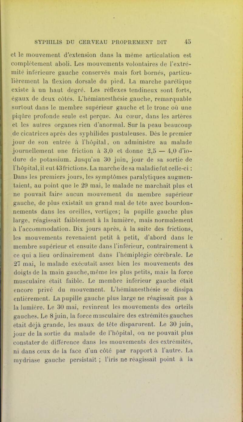 et le mouvement d'extension dans la même articulation est complètement aboli. Les mouvements volontaires de l'extré- mité inférieure gauche conservés mais fort bornés, particu- lièrement la flexion dorsale du pied. La marche parélique existe à un haut degré. Les réflexes tendineux sont forts, égaux de deux côtés. L'hémianesthésie gauche, remarquable surtout dans le membre supérieur gauche et le tronc où une piqûre profonde seule est perçue. Au cœur, dans les artères et les autres organes rien d'anormal. Sur la peau beaucoup de cicatrices après des syphilides pustuleuses. Dès le premier jour de son entrée à l'hôpital, on administre au malade journellement une friction à 3,0 et donne 2,5 — 4,0 d'io- dure de potassium. Jusqu'au 30 juin, jour de sa sortie de l'hôpital, il eut43frictions.Lamarchedesa maladie fut celle-ci : Dans les premiers jours, les symptômes paralytiques augmen- taient, au point que le 29 mai, le malade ne marchait plus et ne pouvait faire aucun mouvement du membre supérieur gauche, de plus existait un grand mal de tète avec bourdon- nements dans les oreilles, vertiges; la pupille gauche plus large, réagissait faiblement à la lumière, mais normalement à l'accommodation. Dix jours après, à la suite des frictions, les mouvements revenaient petit à petit, d'abord dans le membre supérieur et ensuite dans l'inférieur, contrairement à ce qui a lieu ordinairement dans l'hémiplégie cérébrale. Le 27 mai, le malade exécutait assez bien les mouvements des doigts de la main gauche, même les plus petits, mais la force musculaire était faible. Le membre inférieur gauche était encore privé du mouvement. L'hémianesthésie se dissipa entièrement. La pupille gauche plus large ne réagissait pas à la lumière. Le 30 mai, revinrent les mouvements des orteils gauches. Le 8 juin, la force musculaire des extrémités gauches était déjà grande, les maux de tête disparurent. Le 30 juin, jour de la sortie du malade de l'hôpital, on ne pouvait plus constater de diflerence dans les mouvements des extrémités, ni dans ceux de la face d'un côté par rapport à l'autre. La niydriase gauche persistait ; l'iris ne réagissait point à la