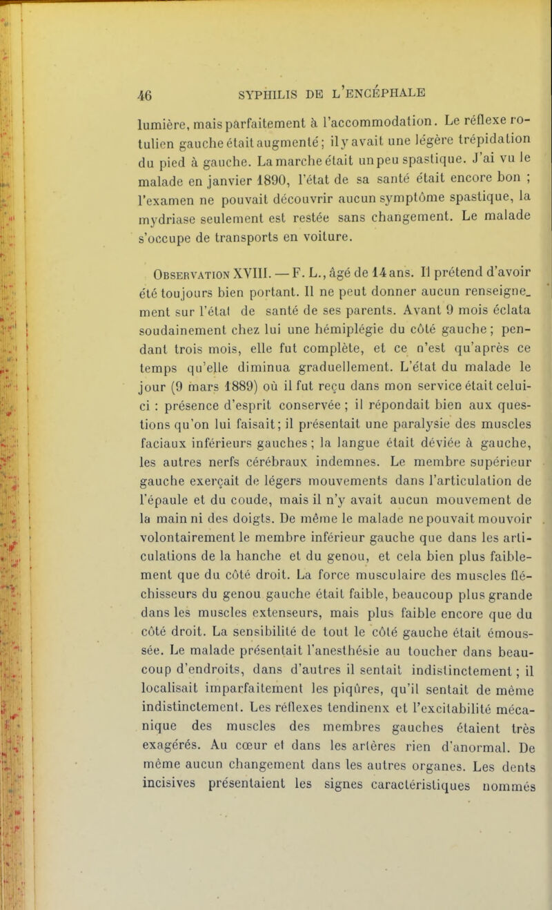 lumière, mais parfaitement à l'accommodation. Le réflexe ro- tulien gauche était augmenté; ily avait une légère trépidation du pied à gauche. La marche était un peu spastique. J'ai vu le malade en janvier 1890, l'état de sa santé était encore bon ; l'examen ne pouvait découvrir aucun symptôme spastique, la mydriase seulement est restée sans changement. Le malade s'occupe de transports en voiture. Observation XVIII. — F. L., âgé de 14 ans. Il prétend d'avoir été toujours bien portant. Il ne peut donner aucun renseigne, ment sur l'étal de santé de ses parents. Avant 9 mois éclata soudainement chez lui une hémiplégie du côté gauche; pen- dant trois mois, elle fut complète, et ce n'est qu'après ce temps qu'elle diminua graduellement. L'état du malade le jour (9 mars 1889) où il fut reçu dans mon service était celui- ci : présence d'esprit conservée ; il répondait bien aux ques- tions qu'on lui faisait; il présentait une paralysie des muscles faciaux inférieurs gauches; la langue était déviée à gauche, les autres nerfs cérébraux indemnes. Le membre supérieur gauche exerçait de légers mouvements dans l'articulation de l'épaule et du coude, mais il n'y avait aucun mouvement de la main ni des doigts. De même le malade ne pouvait mouvoir volontairement le membre inférieur gauche que dans les arti- culations de la hanche et du genou, et cela bien plus faible- ment que du côté droit. La force musculaire des muscles Qé- chisseurs du genou gauche était faible, beaucoup plus grande dans les muscles extenseurs, mais plus faible encore que du côté droit. La sensibilité de tout le côté gauche était émous- sée. Le malade présentait l'anesthé&ie au toucher dans beau- coup d'endroits, dans d'autres il sentait indistinctement ; il localisait imparfaitement les piqûres, qu'il sentait de même indistinctement. Les réflexes tendinenx et l'excitabilité méca- nique des muscles des membres gauches étaient très exagérés. Au cœur et dans les artères rien d'anormal. De même aucun changement dans les autres organes. Les dents incisives présentaient les signes caractéristiques nommés