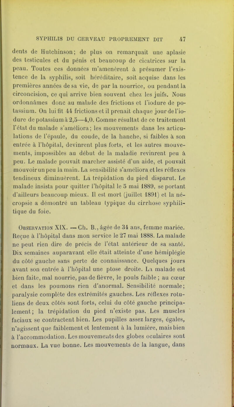 dents de Hutchinson; de plus on remarquait une aplasie des testicules et du pénis et beaucoup de cicatrices sur la peau. Toutes ces données m'amenèrent à présumer l'exis- tence de la syphilis, soit héréditaire, soit acquise dans les premières années de sa vie, de par la nourrice, ou pendant la circoncision, ce qui arrive bien souvent chez, les juifs. Nous ordonnâmes donc au malade des frictions et Tiodure de po- tassium. On lui fit 44 frictions et il prenait chaque jourdeTio- dure de potassium à 2,5—4,0. Gomme résultat de ce traitement l'état du malade s'améliora; les mouvements dans les articu- lations de l'épaule, du coude, de la hanche, si faibles à son entrée à l'hôpital, devinrent plus forts, et les autres mouve- ments, impossibles au début de la maladie revinrent peu à peu. Le malade pouvait marcher assisté d'un aide, et pouvait mouvoir un peu la main. La sensibilité s'améliora et les réflexes tendineux diminuèrent. La trépidation du pied disparut. Le malade insista pour quitter l'hôpital le 5 mai 1889, se portant d'ailleurs beaucoup mieux. Il est mort (juillet 1891) et la né- cropsie a démontré un tableau typique du cirrhose syphili- tique du foie. Observation XIX. — Ch. B., âgée de 34 ans, femme mariée. Reçue à l'hôpital dans mon service le 27 mai 1888. La malade ne peut rien dire de précis de l'état antérieur de sa santé. Dix semaines auparavant elle était atteinte d'une hémiplégie du côté gauche sans perte de connaissance. Quelques jours avant son entrée à l'hôpital une ptôse droite. L;i malade est bien faite, mal nourrie, pas de fièvre, le pouls faible ; au cœur et dans les poumons rien d'anormal. Sensibilité normale; paralysie complète des extrémités gauches. Les réflexes rotu- liens de deux côtés sont forts, celui du côté gauche principa- lement; la trépidation du pied n'existe pas. Les muscles faciaux se contractent bien. Les pupilles assez larges, égales, n'agissent que faiblement et lentement à la lumière, mais bien à l'accommodation. Les mouvements des globes oculaires sont normaux. La vue bonne. Les mouvements de la langue, dans