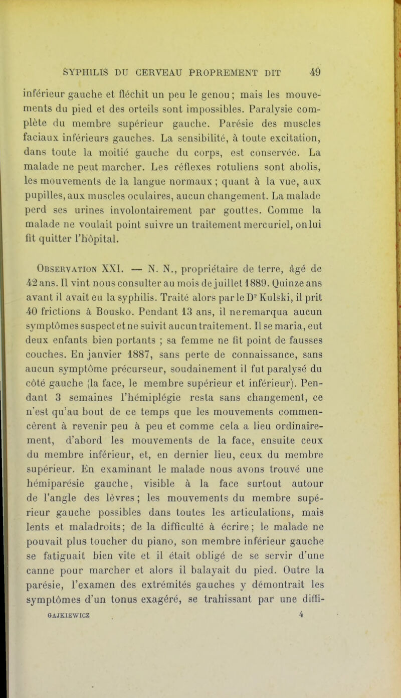 inférieur gauche et fléchit un peu le genou; mais les mouve- ments du pied et des orteils sont impossibles. Paralysie com- plète (lu membre supérieur gauche. Parésie des muscles faciaux, inférieurs gauches. La sensibilité, à toute excitation, dans toute la moitié gauche du corps, est conservée. La malade ne peut marcher. Les réflexes rotuliens sont abolis, les mouvements de la langue normaux ; quant à la vue, aux pupilles, aux muscles oculaires, aucun changement. La malade perd ses urines involontairement par gouttes. Gomme la malade ne voulait point suivre un traitement mercuriel, on lui fit quitter l'hôpital. Observation XXI. — N. N., propriétaire de terre, âgé de 42 ans. Il vint nous consulter au mois de juillet 1889. Quinze ans avant il avait eu la syphilis. Traité alors par le D'^ Kulski, il prit 40 frictions à Bousko. Pendant i3 ans, il neremarqua aucun symptômes suspect et ne suivit aucun traitement. Il se maria, eut deux enfants bien portants ; sa femme ne fit point de fausses couches. En janvier 1887, sans perte de connaissance, sans aucun symptôme précurseur, soudainement il fut paralysé du côté gauche (la face, le membre supérieur et inférieur). Pen- dant 3 semaines l'hémiplégie resta sans changement, ce n'est qu'au bout de ce temps que les mouvements commen- cèrent à revenir peu à peu et comme cela a lieu ordinaire- ment, d'abord les mouvements de la face, ensuite ceux du membre inférieur, et, en dernier lieu, ceux du membre supérieur. En examinant le malade nous avons trouvé une hémiparésie gauche, visible à la face surtout autour de l'angle des lèvres; les mouvements du membre supé- rieur gauche possibles dans toutes les articulations, mais lents et maladroits; de la difficulté à écrire; le malade ne pouvait plus toucher du piano, son membre inférieur gauche se fatiguait bien vite et il était obligé de se servir d'une canne pour marcher et alors il balayait du pied. Outre la parésie, l'examen des extrémités gauches y démontrait les symptômes d'un tonus exagéré, se trahissant par une difll- GAJKIEWICZ 4