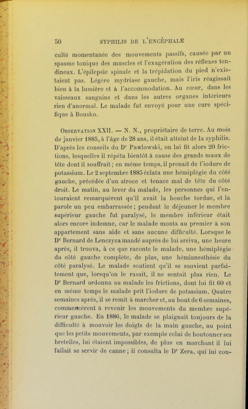 culté momentanée des mouvements passifs, causée par un spasme tonique des muscles et l'exagération des réflexes ten- dineux. L'épilepsie spinale et la trépidation du pied n'exis- taient pas. Légère mydriase gauche, mais l'iris réagissait bien à la lumière et à l'accommodation. Au cœur, dans les vaisseaux sanguins et dans les autres organes intérieurs rien d'anormal. Le malade fut envoyé pour une cure spéci- fique à Bousko. Observation XXIL — N. N., propriétaire de terre. Au mois de janvier 1885, à l'âge de 28 ans, il était atteint de la syphilis. D'après les conseils du D Pawlowski, on lui fit alors 20 fric- tions, lesquelles il répéta bientôt à cause des grands maux de tête dont il souffrait ; en même temps, il prenait de l'iodure de potassium. Le 2 septembre 1885éclata une hémiplégie du côté gauche, précédée d'un atroce et tenace mal de tête du côté droit. Le matin, au lever du malade, les personnes qui l'en- touraient remarquèrent qu'il avait la bouche tordue, et la parole un peu embarrassée; pendant le déjeuner le membre supérieur gauche fut paralysé, le membre inférieur était alors encore indemne, car le malade monta au premier à son appartement sans aide et sans aucune difficulté. Lorsque le D Bernard de Lenczyca mandé auprès de lui arriva, une heure après, il trouva, à ce que raconte le malade, une hémiplégie du côté gauche complète, de plus, une hémianesthésie du côté paralysé. Le malade soutient qu'il se souvient parfai- tement que, lorsqu'on le rasait, il ne sentait plus rien. Le D Bernard ordonna au malade les frictions, dont lui fit 60 et en même temps le malade prit l'iodure de potassium. Quatre semaines après, il se remit à marcher et, au bout de 6 semaines, commencèrent à revenir les mouvements du membre supé- rieur gauche. En 1886, le malade se plaignait toujours de la difficulté à mouvoir les doigts de la main gauche, au point que les petits mouvements, par exemple celui de boutonner ses bretelles, lui étaient impossibles, de plus en marchant il lui fallait se servir de canne; il consulta le D Zera, qui lui con-