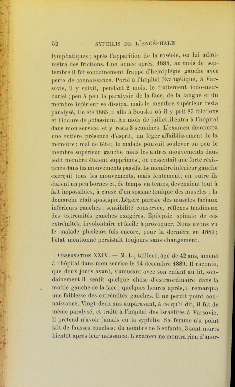 lymphatiques ; après l'apparition de la roséole, on lui admi- nistra des frictions. Une année après, 1884, au mois de sep- tembre il fut soudainement frappé d'hémiplégie gauche avec perte de connaissance. Porté à l'hôpital Évangélique, à Var- sovie, il y suivit, pendant 2 mois, le traitement iodo-mer- curiel ; peu à peu la paralysie de la face, de la langue et du membre inférieur se dissipa, mais le membre supérieur resta paralysé. En été i885, il alla à Bousko où il y prit 85 frictions et l'iodurede potassium. Au mois de juillet, ilentra à l'hôpital dans mon service, et y resta 3 semaines. L'examen démontra une entière présence d'esprit, un léger affaiblissement de la mémoire; mal de tète; le malade pouvait soulever un peu le membre supérieur gauche mais les autres mouvements dans ledit membre étaient supprimés ; on ressentait une forte résis- tance dans les mouvements passifs. Le membre inférieur gauche exerçait tous les mouvements, mais lentement; en outre ils étaient un peu bornés et, de temps en temps, devenaient tout à fait impossibles, à cause d'un spasme tonique des muscles ; la démarche était spastique. Légère parésie des muscles faciaux inférieurs gauches ; sensibilité conservée, réflexes tendineux des extrémités gauches exagérés. Epilepsie spinale de ces extrémités, involontaire et facile à provoquer. Nous avons vu le malade plusieurs fois encore, pour la dernière en 1881) ; l'état mentionné persistait toujours sans changement. Observation XXIV. — M. L., tailleur, âgé de 42 ans, amené à l'hôpital dans mon service le 14 décembre 1889. Il raconte, que deux jours avant, s'amusant avec son enfant au lit, sou- dainement il sentit quelque chose d'extraordinaire dans la moitié gauche de la face ; quelques heures après, il remarqua une faiblesse des extrémités gauches. Il ne perdit point con- naissance. Vingt-deux ans auparavant, à ce qu'il dit, il fut de même paralysé, et traité à l'hôpital des Israélites à Varsovie. 11 prétend n'avoir jamais eu la syphilis. Sa femme n'a point fait de fausses couches; du nombre de 5 enfants, 3 sont morts bientôt après leur naissance. L'examen ne montra rien d'anor-