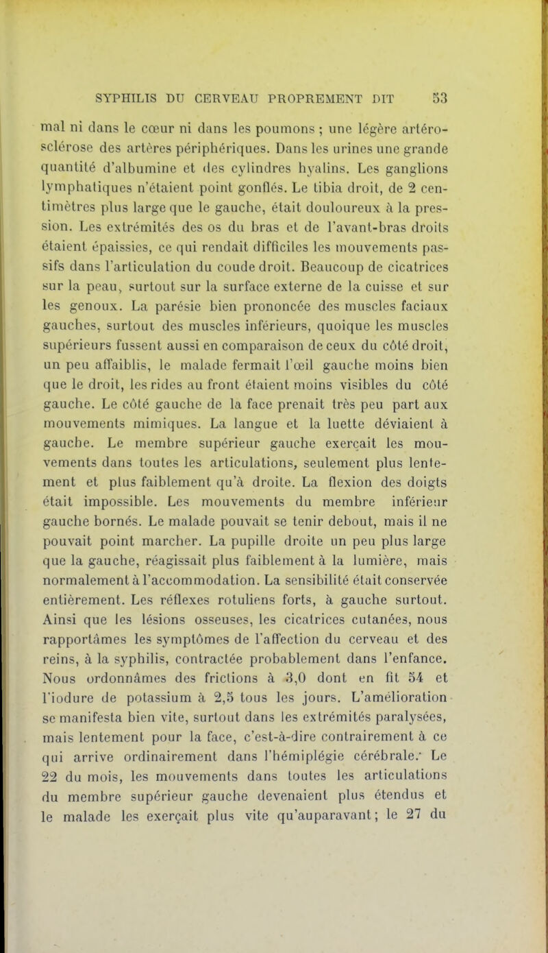 mal ni dans le cœur ni dans les poumons ; une légère artéro- sclérose des artères périphériques. Dans les urines une grande quantité d'albumine et des cylindres hyalins. Les ganglions lymphatiques n'étaient point gonflés. Le tibia droit, de 2 cen- timètres plus large que le gauche, était douloureux à la pres- sion. Les extrémités des os du bras et de l'avant-bras droits étaient épaissies, ce qui rendait difficiles les mouvements pas- sifs dans l'articulation du coude droit. Beaucoup de cicatrices sur la peau> surtout sur la surface externe de la cuisse et sur les genoux. La parésie bien prononcée des muscles faciaux gauches, surtout des muscles inférieurs, quoique les muscles supérieurs fussent aussi en comparaison de ceux du côté droit, un peu affaiblis, le malade fermait l'œil gauche moins bien que le droit, les rides au front étaient moins visibles du côté gauche. Le côté gauche de la face prenait très peu part aux mouvements mimiques. La langue et la luette déviaient à gauche. Le membre supérieur gauche exerçait les mou- vements dans toutes les articulations, seulement plus lente- ment et plus faiblement qu'à droite. La flexion des doigts était impossible. Les mouvements du membre inférieur gauche bornés. Le malade pouvait se tenir debout, mais il ne pouvait point marcher. La pupille droite un peu plus large que la gauche, réagissait plus faiblement à la lumière, mais normalement à l'accommodation. La sensibilité était conservée entièrement. Les réflexes rotuliens forts, à gauche surtout. Ainsi que les lésions osseuses, les cicatrices cutanées, nous rapportâmes les symptômes de l'affection du cerveau et des reins, à la syphilis, contractée probablement dans l'enfance. Nous ordonnâmes des frictions à 3,0 dont en fit 54 et l'iodure de potassium à 2,5 tous les jours. L'amélioration- se manifesta bien vite, surtout dans les extrémités paralysées, mais lentement pour la face, c'est-à-dire contrairement à ce qui arrive ordinairement dans l'hémiplégie cérébrale.' Le 22 du mois, les mouvements dans toutes les articulations du membre supérieur gauche devenaient plus étendus et le malade les exerçait plus vite qu'auparavant; le 27 du