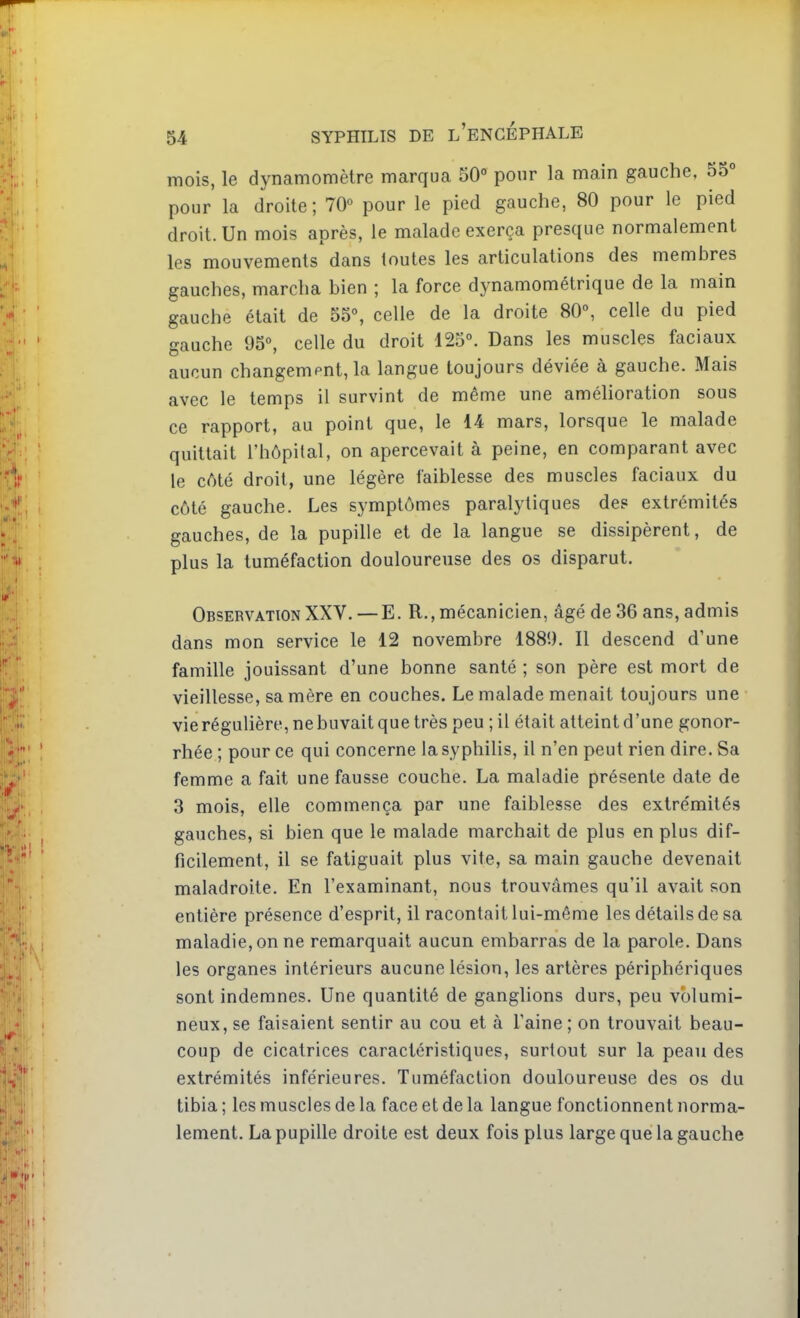 mois, le dynamomètre marqua 50° pour la main gauche, 55° pour la droite; 70° pour le pied gauche, 80 pour le pied droit. Un mois après, le malade exerça presque normalement les mouvements dans toutes les articulations des membres gauches, marcha bien ; la force dynamométrique de la main gauche était de 55°, celle de la droite 80°, celle du pied gauche 95°, celle du droit 125°. Dans les muscles faciaux aucun changempnt,la langue toujours déviée à gauche. Mais avec le temps il survint de même une amélioration sous ce rapport, au point que, le 14 mars, lorsque le malade quittait l'hôpital, on apercevait à peine, en comparant avec le cAté droit, une légère faiblesse des muscles faciaux du côté gauche. Les symptômes paralytiques des extrémités gauches, de la pupille et de la langue se dissipèrent, de plus la tuméfaction douloureuse des os disparut. Observation XXV. —E. R., mécanicien, âgé de 36 ans, admis dans mon service le 12 novembre 188'.). Il descend d'une famille jouissant d'une bonne santé ; son père est mort de vieillesse, sa mère en couches. Le malade menait toujours une vie régulière, ne buvait que très peu ; il était atteint d'une gonor- rhée ; pour ce qui concerne la syphilis, il n'en peut rien dire. Sa femme a fait une fausse couche. La maladie présente date de 3 mois, elle commença par une faiblesse des extrémités gauches, si bien que le malade marchait de plus en plus dif- ficilement, il se fatiguait plus vite, sa main gauche devenait maladroite. En l'examinant, nous trouvâmes qu'il avait son entière présence d'esprit, il racontait lui-même les détails de sa maladie, on ne remarquait aucun embarras de la parole. Dans les organes intérieurs aucune lésion, les artères périphériques sont indemnes. Une quantité de ganglions durs, peu volumi- neux, se faisaient sentir au cou et à l'aine ; on trouvait beau- coup de cicatrices caractéristiques, surtout sur la peau des extrémités inférieures. Tuméfaction douloureuse des os du tibia ; les muscles de la face et de la langue fonctionnent norma- lement. La pupille droite est deux fois plus large que la gauche