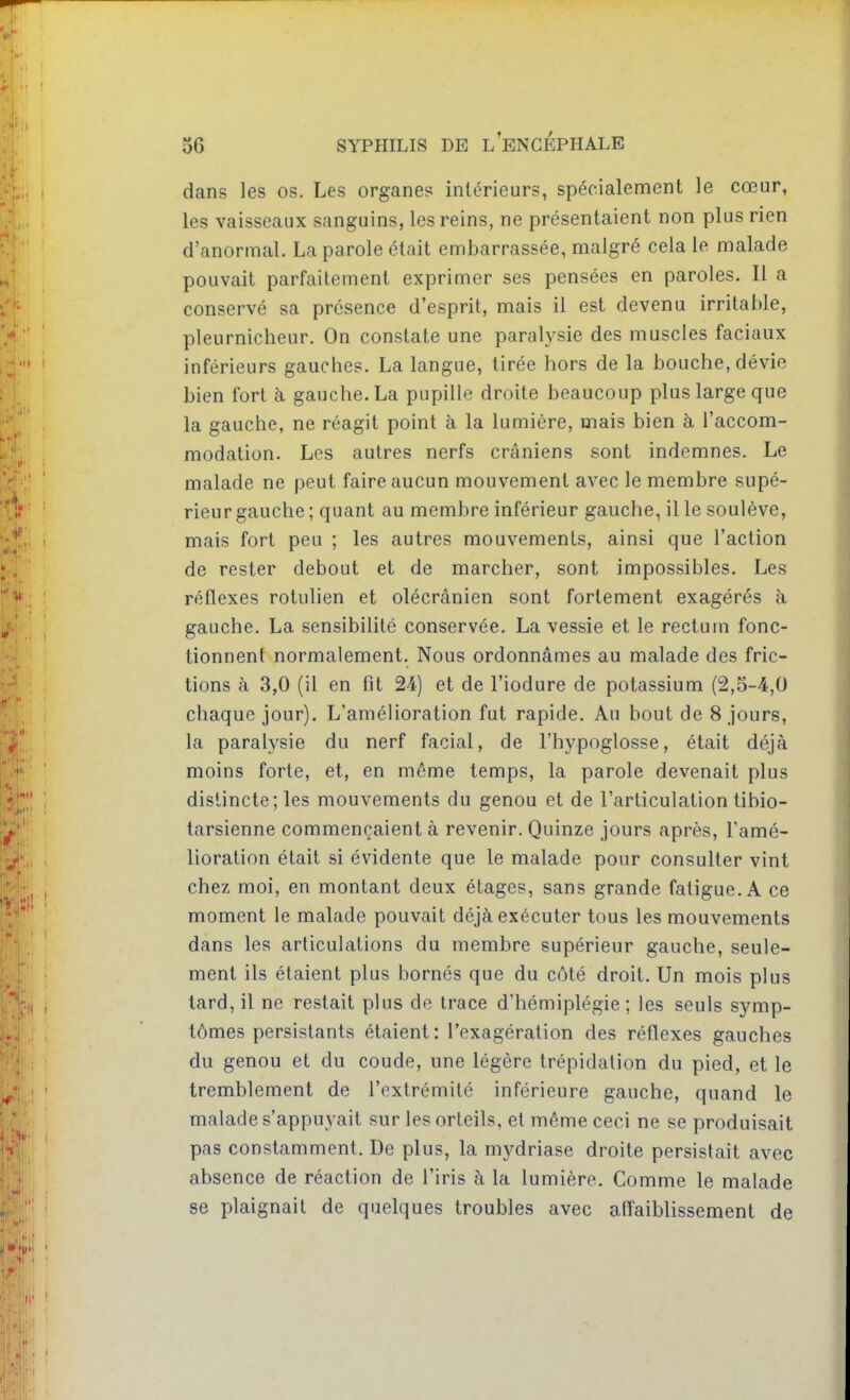 dans les os. Les organes intérieurs, spécialement le cœur, les vaisseaux sanguins, les reins, ne présentaient non plus rien d'anormal. La parole était embarrassée, malgré cela le malade pouvait parfaitement exprimer ses pensées en paroles. Il a conservé sa présence d'esprit, mais il est devenu irritable, pleurnicheur. On constate une paralysie des muscles faciaux inférieurs gauches. La langue, tirée hors de la bouche, dévie bien fort à gauche. La pupille droite beaucoup plus large que la gauche, ne réagit point à la lumière, mais bien à l'accom- modation. Les autres nerfs crâniens sont indemnes. Le malade ne peut faire aucun mouvement avec le membre supé- rieur gauche ; quant au membre inférieur gauche, il le soulève, mais fort peu ; les autres mouvements, ainsi que l'action de rester debout et de marcher, sont impossibles. Les réflexes rotulien et olécrânien sont fortement exagérés à gauche. La sensibilité conservée. La vessie et le rectum fonc- tionnent normalement. Nous ordonnâmes au malade des fric- tions à 3,0 (il en fit 24) et de l'iodure de potassium (2,5-4,0 chaque jour). L'amélioration fut rapide. Au bout de 8 jours, la paralysie du nerf facial, de l'hypoglosse, était déjà moins forte, et, en môme temps, la parole devenait plus distincte; les mouvements du genou et de l'articulation tibio- tarsienne commençaient à revenir. Quinze jours après, l'amé- lioration était si évidente que le malade pour consulter vint chez moi, en montant deux étages, sans grande fatigue. A ce moment le malade pouvait déjà exécuter tous les mouvements dans les articulations du membre supérieur gauche, seule- ment ils étaient plus bornés que du côté droit. Un mois plus tard, il ne restait plus de trace d'hémiplégie; les seuls symp- tômes persistants étaient: l'exagération des réflexes gauches du genou et du coude, une légère trépidation du pied, et le tremblement de l'extrémité inférieure gauche, quand le malade s'appuyait sur les orteils, et même ceci ne se produisait pas constamment. De plus, la mydriase droite persistait avec absence de réaction de l'iris à la lumière. Comme le malade se plaignait de quelques troubles avec affaiblissement de