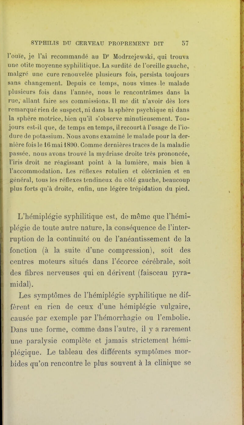 l'ouïe, je l'ai recommandé au Modrzejewski, qui trouva une otite moj^enne syphilitique, La surdité de l'oreille gauche, malgré une cure renouvelée plusieurs fois, persista toujours sans changement. Depuis ce temps, nous vîmes le malade plusieurs fois dans l'année, nous le rencontrâmes dans la rue, allant faire ses commissions. Il me dit n'avoir dès lors remarqué rien de suspect, ni dans la sphère ps3'chique ni dans la sphère motrice, bien qu'il s'observe minutieusement. Tou- jours est-il que, de temps en temps, il recourt à l'usage de l'io- dure de potassium. Nous avons examiné le malade pour la der- nière fois le 16 mai 1890. Comme dernières traces de la maladie passée, nous avons trouvé la mydriase droite très prononcée, l'iris droit ne réagissant point à la lumière, mais bien à l'accommodation. Les réflexes rotulien et olécrânien et en général, tous les réflexes tendineux du côté gauche, beaucoup plus forts qu'à droite, enfin, une légère trépidation du pied. L'hémiplégie syphilitique est, de même que l'hémi- plégie de toute autre nature, la conséquence de l'inter- ruption de la continuité ou de l'anéantissement de la fonction (à la suite d'une compression), soit des centres moteurs situés dans l'écorce cérébrale, soit des fibres nerveuses qui en dérivent (faisceau pyra- midal). Les symptômes de l'hémiplégie syphilitique ne dif- fèrent en rien de ceux d'une hémiplégie vulgaire, causée par exemple par l'hémorrhagie ou l'embolie. Dans une forme, comme dans l'autre, il y a rarement une paralysie complète et jamais strictement hémi- plégique. Le tableau des différents symptômes mor- bides qu'on rencontre le plus souvent à la clinique se