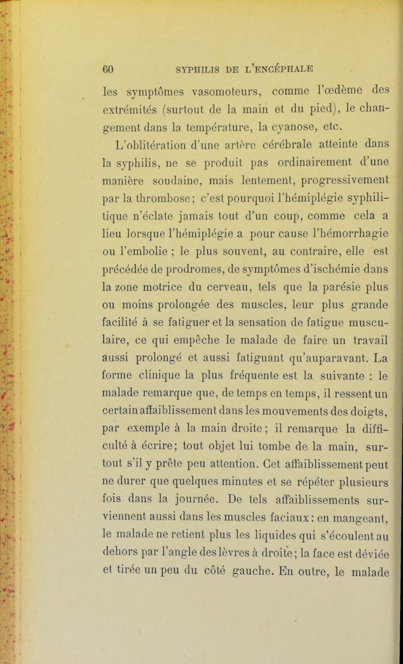 les symptômes vasomoteurs, comme l'œdème des extrémités (surtout de la main et du pied), le chan- gement dans la température, la cyanose, etc. L'oblitération d'une artère cérébrale atteinte dans la syphilis, ne se produit pas ordinairement d'une manière soudaine, mais lentement, progressivement par la thrombose ; c'est pourquoi l'hémiplégie syphili- tique n'éclate jamais tout d'un coup, comme cela a lieu lorsque l'hémiplégie a pour cause l'hémorrhagie ou l'embolie ; le plus souvent, au contraire, elle est précédée de prodromes, de symptômes d'ischémie dans la zone motrice du cerveau, tels que la parésie plus ou moins prolongée des muscles, leur plus grande facilité à se fatiguer et la sensation de fatigue muscu- laire, ce qui empêche le malade de faire un travail aussi prolongé et aussi fatiguant qu'auparavant. La forme clinique la plus fréquente est la suivante : le malade remarque que, de temps en temps, il ressent un certain affaiblissement dans les mouvements des doigts, par exemple à la main droite ; il remarque la diffi- culté à écrire; tout objet lui tombe de la main, sur- tout s'il y prête peu attention. Cet affaiblissement peut ne durer que quelques minutes et se répéter plusieurs fois dans la journée. De tels affaiblissements sur- viennent aussi dans les muscles faciaux: en mangeant, le malade ne retient plus les liquides qui s'écoulent au dehors par l'angle des lèvres à droite ; la face est déviée et tirée un peu du côté gauche. En outre, le malade