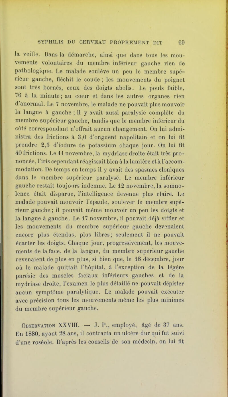 la veille. Dans la démarche, ainsi que dans tous les mou- vements volontaires du membre inférieur gauche rien de pathologique. Le malade soulève un peu le membre supé- rieur gauche, fléchit le coude ; les mouvements du poignet sont très bornés, ceux des doigts abolis. Le pouls faible, 76 à la minute; au cœur et dans les autres organes rien d'anormal. Le 7 novembre, le malade ne pouvait plus mouvoir la langue à gauche ; il y avait aussi paralysie complète du membre supérieur gauche, tandis que le membre inférieur du côté correspondant n'offrait aucun changement. On lui admi- nistra des frictions à 3,0 d'onguent napolitain et on lui fit prendre 2,5 d'iodure de potassium chaque jour. On lui fit 40 frictions. Le 11 novembre, la mydriase droite était très pro- noncée, l'iris cependant réagissait bien à la lumière et à l'accom- modation. De temps en temps il y avait des spasmes cloniques dans le membre supérieur paralysé. Le membre inférieur gauche restait toujours indemne. Le 12 novembre, la somno- lence était disparue, l'intelligence devenue plus claire. Le malade pouvait mouvoir Tépaule, soulever le membre supé- rieur gauche ; il pouvait même mouvoir un peu les doigts et la langue à gauche. Le 17 novembre, il pouvait déjà siffler et les mouvements du membre supérieur gauche devenaient encore plus étendus, plus libres; seulement il ne pouvait écarter les doigts. Chaque jour, progressivement, les mouve- ments de la face, de la langue, du membre supérieur gauche revenaient de plus en plus, si bien que, le 18 décembre, jour où le malade quittait l'hôpital, à l'exception de la légère parésie des muscles faciaux inférieurs gauches et de la mydriase droite, l'examen le plus détaillé ne pouvait dépister aucun symptôme paralytique. Le malade pouvait exécuter avec précision tous les mouvements même les plus minimes du membre supérieur gauche. Observation XXVIII. — J. P., employé, âgé de 37 ans. En 1880, ayant 28 ans, il contracta un ulcère dur qui fut suivi d'une roséole. D'après les conseils de son médecin, on lui fit