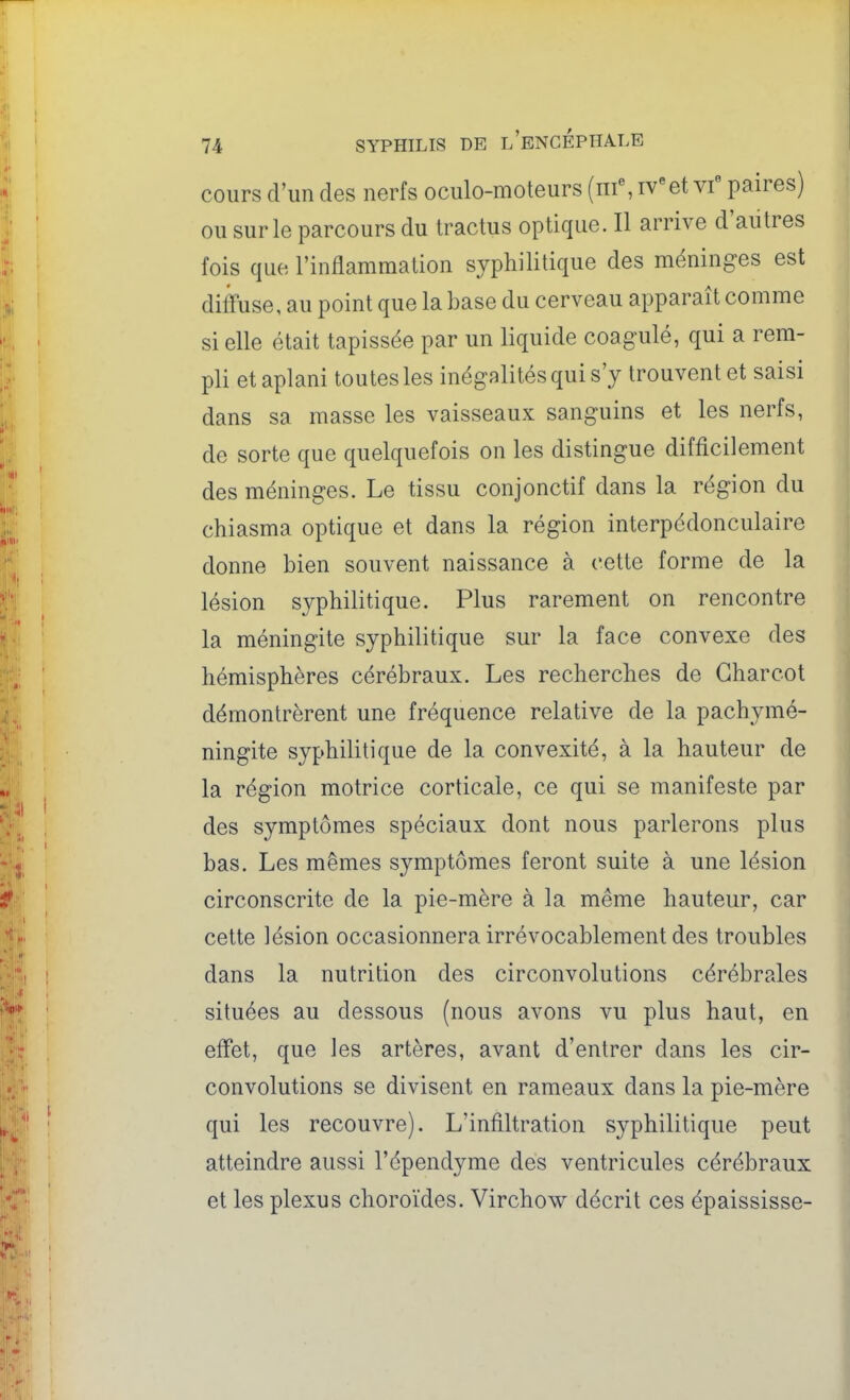 cours d'un des nerfs oculo-moteurs (nf, iVet vf paires) ou sur le parcours du tractus optique. Il arrive d'autres fois que l'inflammation syphilitique des méninges est diffuse, au point que la base du cerveau apparaît comme si elle était tapissée par un liquide coagulé, qui a rem- pli et aplani toutes les inégalités qui s'y trouvent et saisi dans sa masse les vaisseaux sanguins et les nerfs, de sorte que quelquefois on les distingue difficilement des méninges. Le tissu conjonctif dans la région du chiasma optique et dans la région interpédonculaire donne bien souvent naissance à cette forme de la lésion syphilitique. Plus rarement on rencontre la méningite syphilitique sur la face convexe des hémisphères cérébraux. Les recherches de Gharcot démontrèrent une fréquence relative de la pachymé- ningite syphilitique de la convexité, à la hauteur de la région motrice corticale, ce qui se manifeste par des symptômes spéciaux dont nous parlerons plus bas. Les mêmes symptômes feront suite à une lésion circonscrite de la pie-mère à la même hauteur, car cette lésion occasionnera irrévocablement des troubles dans la nutrition des circonvolutions cérébrales situées au dessous (nous avons vu plus haut, en effet, que les artères, avant d'entrer dans les cir- convolutions se divisent en rameaux dans la pie-mère qui les recouvre). L'infiltration syphilitique peut atteindre aussi l'épendyme des ventricules cérébraux et les plexus choroïdes. Virchow décrit ces épaississe-