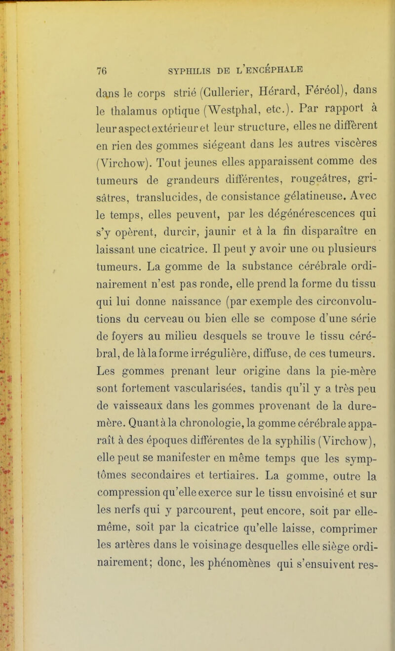 dans le corps strié (Gullerier, Hérard, Féréol), dans le thalamus optique (Westphal, etc.). Par rapport à leur aspect extérieur et leur structure, elles ne diffèrent en rien des gommes siégeant dans les autres viscères (Virchow). Tout jeunes elles apparaissent comme des tumeurs de grandeurs différentes, rougeâtres, gri- sâtres, translucides, de consistance gélatineuse. Avec le temps, elles peuvent, par les dégénérescences qui s'y opèrent, durcir, jaunir et à la fin disparaître en laissant une cicatrice. Il peut y avoir une ou plusieurs tumeurs. La gomme de la substance cérébrale ordi- nairement n'est pas ronde, elle prend la forme du tissu qui lui donne naissance (par exemple des circonvolu- tions du cerveau ou bien elle se compose d'une série de foyers au milieu desquels se trouve le tissu céré- bral, de làlaforme irrégulière, diffuse, de ces tumeurs. Les gommes prenant leur origine dans la pie-mère sont fortement vascularisées, tandis qu'il y a très peu de vaisseaux dans les gommes provenant de la dure- mère. Quant à la chronologie, la gomme cérébrale appa- raît à des époques différentes de la syphilis (Virchow), elle peut se manifester en même temps que les symp- tômes secondaires et tertiaires. La gomme, outre la compression qu'elle exerce sur le tissu envoisiné et sur les nerfs qui y parcourent, peut encore, soit par elle- même, soit par la cicatrice qu'elle laisse, comprimer les artères dans le voisinage desquelles elle siège ordi- nairement; donc, les phénomènes qui s'ensuivent res-