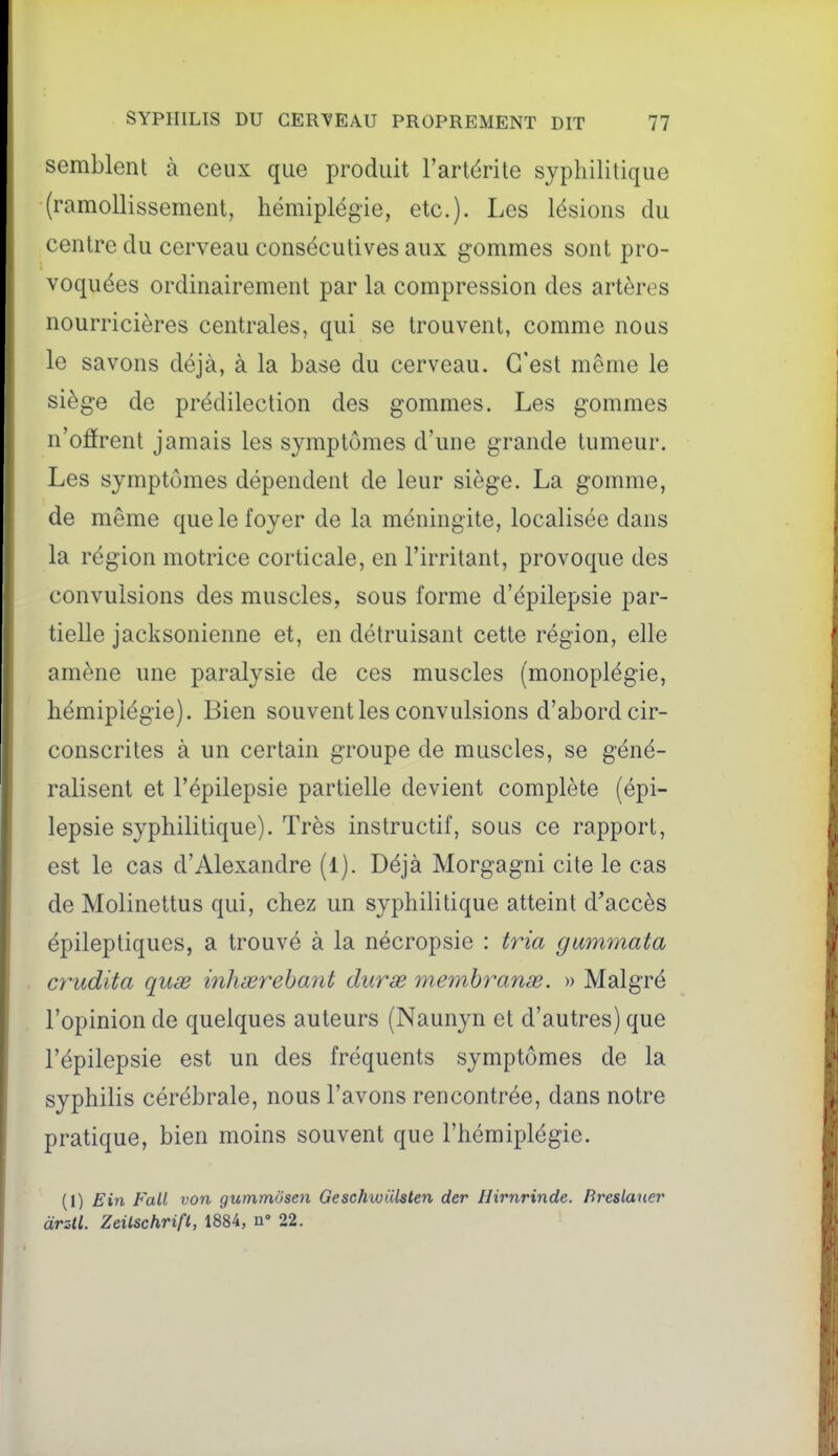 semblent à ceux que produit l'artérite syphilitique (ramollissement, hémiplégie, etc.). Les lésions du centre du cerveau consécutives aux gommes sont pro- voquées ordinairement par la compression des artères nourricières centrales, qui se trouvent, comme nous le savons déjà, à la base du cerveau. C'est même le sièg-e de prédilection des gommes. Les gommes n'oârent jamais les symptômes d'une grande tumeur. Les symptômes dépendent de leur siège. La gomme, de même que le foyer de la méningite, localisée dans la région motrice corticale, en l'irritant, provoque des convulsions des muscles, sous forme d'épilepsie par- tielle jacksonienne et, en détruisant cette région, elle amène une paralysie de ces muscles (monoplégie, hémiplégie). Bien souvent les convulsions d'abord cir- conscrites à un certain groupe de muscles, se géné- ralisent et l'épilepsie partielle devient complète (épi- lepsie syphilitique). Très instructif, sous ce rapport, est le cas d'Alexandre (l). Déjà Morgagni cite le cas de Molinettus qui, chez un syphilitique atteint d'accès épileptiques, a trouvé à la nécropsie : tria gammata ct^udita quse inhœrehant duras meynhranœ. » Malgré l'opinion de quelques auteurs (Naunyn et d'autres) que l'épilepsie est un des fréquents symptômes de la syphilis cérébrale, nous l'avons rencontrée, dans notre pratique, bien moins souvent que l'hémiplégie. (1) Ein Fall von gummosen Geschwiilstcn der Hirnrinde. Breslauer àrsU. Zeilschrift, 1884, a» 22.