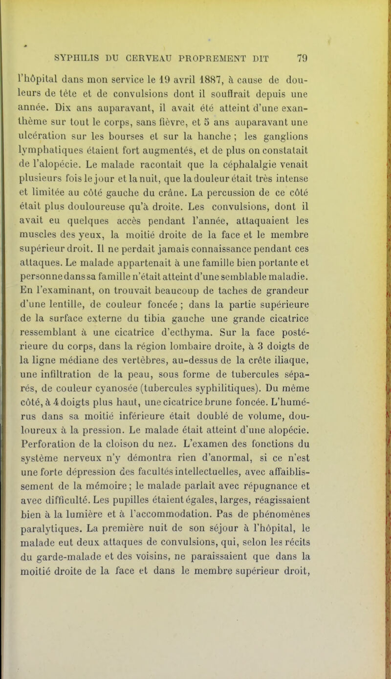 l'hôpital dans mon service le 19 avril 1887, à cause de dou- leurs de lèle et de convulsions dont il souffrait depuis une année. Dix ans auparavant, il avait été atteint d'une exan- thème sur tout le corps, sans fièvre, et 5 ans auparavant une ulcération sur les bourses et sur la hanche ; les ganglions lymphatiques étaient fort augmentés, et de plus on constatait de l'alopécie. Le malade racontait que la céphalalgie venait plusieurs fois le jour et la nuit, que la douleur était très intense et limitée au côté gauche du crâne. La percussion de ce côté était plus douloureuse qu'à droite. Les convulsions, dont il avait eu quelques accès pendant l'année, attaquaient les muscles des yeux, la moitié droite de la face et le membre supérieur droit. Il ne perdait jamais connaissance pendant ces attaques. Le malade appartenait à une famille bien portante et personne dans sa famille n'était atteint d'une semblable maladie. En l'examinant, on trouvait beaucoup de taches de grandeur d'une lentille, de couleur foncée ; dans la partie supérieure de la surface externe du tibia gauche une grande cicatrice ressemblant à une cicatrice d'ecthyma. Sur la face posté- rieure du corps, dans la région lombaire droite, à 3 doigts de la ligne médiane des vertèbres, au-dessus de la crête iliaque, une infiltration de la peau, sous forme de tubercules sépa- rés, de couleur cyanosée (tubercules syphilitiques). Du même côté, à 4 doigts plus haut, une cicatrice brune foncée. L'humé- rus dans sa moitié inférieure était doublé de volume, dou- loureux à la pression. Le malade était atteint d'une alopécie. Perforation de la cloison du nez. L'examen des fonctions du système nerveux n'y démontra rien d'anormal, si ce n'est une forte dépression des facultés intellectuelles, avec affaiblis- sement de la mémoire ; le malade parlait avec répugnance et avec difficulté. Les pupilles étaient égales, larges, réagissaient bien à la lumière et à l'accommodation. Pas de phénomènes paralytiques. La première nuit de son séjour à l'hôpital, le malade eut deux attaques de convulsions, qui, selon les récits du garde-malade et des voisins, ne paraissaient que dans la moitié droite de la face et dans le membre supérieur droit,