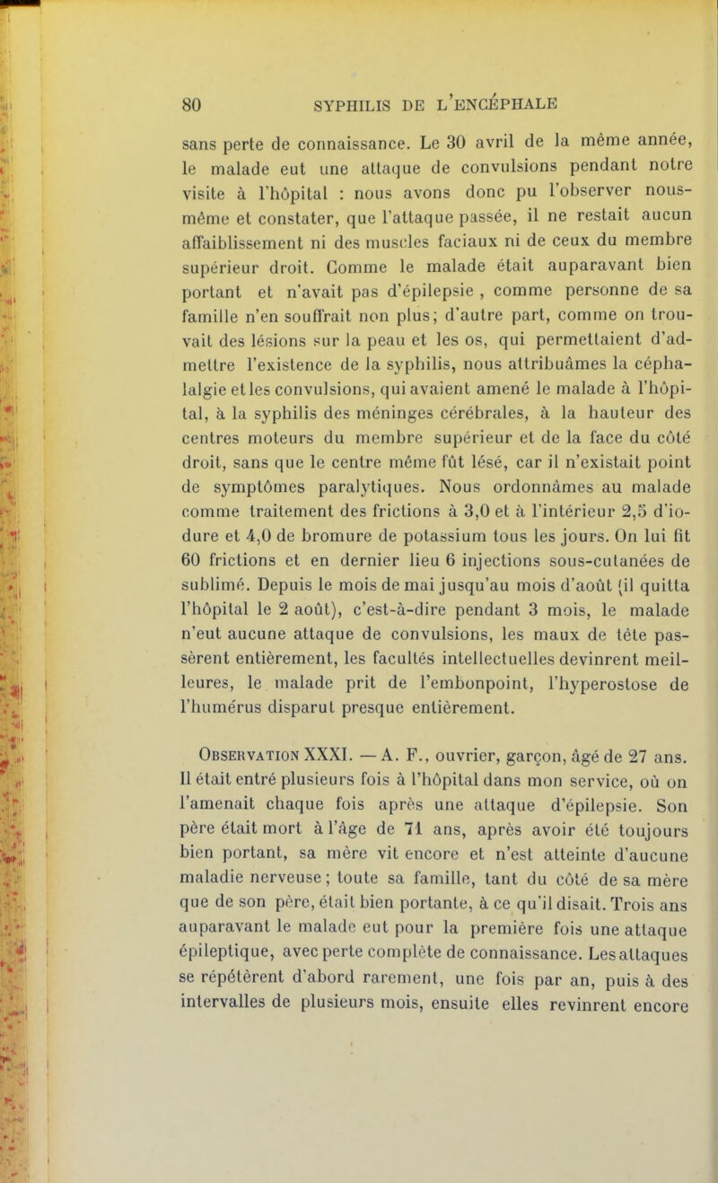 sans perte de connaissance. Le 30 avril de la même année, le malade eut une attaque de convulsions pendant notre visite à l'hôpital : nous avons donc pu l'observer nous- même et constater, que l'attaque passée, il ne restait aucun afîaiblissement ni des muscles faciaux ni de ceux du membre supérieur droit. Gomme le malade était auparavant bien portant et n'avait pas d'épilepsie , comme personne de sa famille n'en souffrait non plus; d'autre part, comme on trou- vait des lésions sur la peau et les os, qui permettaient d'ad- mettre l'existence de la syphilis, nous attribuâmes la cépha- lalgie et les convulsions, qui avaient amené le malade à l'hôpi- tal, à la syphilis des méninges cérébrales, à la hauteur des centres moteurs du membre supérieur et de la face du côté droit, sans que le centre même fût lésé, car il n'existait point de symptômes paralytiques. Nous ordonnâmes au malade comme traitement des frictions à 3,0 et à l'intérieur 2,5 d'io- dure et 4,0 de bromure de potassium tous les jours. On lui fit 60 frictions et en dernier lieu 6 injections sous-cutanées de sublimé. Depuis le mois de mai jusqu'au mois d'août (il quitta l'hôpital le 2 août), c'est-à-dire pendant 3 mois, le malade n'eut aucune attaque de convulsions, les maux de tète pas- sèrent entièrement, les facultés intellectuelles devinrent meil- leures, le malade prit de l'embonpoint, l'hyperostose de l'humérus disparut presque entièrement. Observation XXXI. — A. F., ouvrier, garçon, âgé de 27 ans. Il était entré plusieurs fois à l'hôpital dans mon service, où on l'amenait chaque fois après une attaque d'épilepsie. Son père était mort à l'âge de 71 ans, après avoir été toujours bien portant, sa mère vit encore et n'est atteinte d'aucune maladie nerveuse; toute sa famille, tant du côté de sa mère que de son père, était bien portante, à ce qu'il disait. Trois ans auparavant le malade eut pour la première fois une attaque épileptique, avec perte complète de connaissance. Les attaques se répétèrent d'abord rarement, une fois par an, puis à des intervalles de plusieurs mois, ensuite elles revinrent encore