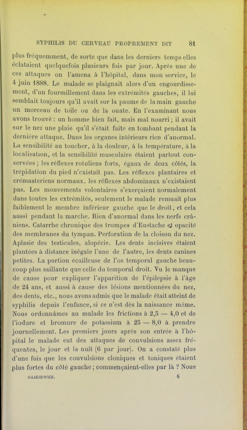 plus fréquemment, de sorte que dans les derniers temps elles éclataient quelquefois plusieurs fois par jour. Après une de ces attaques on l'amena à l'hôpital, dans mon service, le 4 juin 1888. Le malade se plaignait alors d'un engourdisse- ment, d'un fourmillement dans les extrémités gauches, il lui semblait toujours qu'il avait sur la paume de la main gauche un morceau de toile ou de la ouate. En l'examinant nous avons trouvé : un homme bien fait, mais mal nourri ; il avait sur le nez une plaie qu'il s'était faite en tombant pendant la dernière attaque. Dans les organes intérieurs rien d'anormal. La sensibilité au toucher, à la douleur, à la température, à la localisation, et la sensibihté musculaire étaient partout con- servées ; les réflexes rotuliens forts, égaux de deux côtés, la trépidation du pied n'existait pas. Les réflexes plantaires et crémasteriens normaux, les réflexes abdominaux n'existaient pas. Les mouvements volontaires s'exerçaient normalement dans toutes les extrémités, seulement le malade remuait plus faiblement le membre inférieur gauche que le droit, et cela aussi pendant la marche. Rien d'anormal dans les nerfs crâ- niens. Catarrhe chronique des trompes d'Eustache ei opacité des membranes du tympan. Perforation de la cloison du nez. Aplasie des testicules, alopécie. Les dents incisives étaient plantées à distance inégale l'une de l'autre, les dents canines petites. La portion écailleuse de l'os temporal gauche beau- coup plus saillante que celle du temporal droit. Vu le manque de cause pour expliquer l'apparition de l'épilepsie à l'âge de 24 ans, et aussi à cause des lésions mentionnées du nez, des dents, etc., nous avons admis que le malade était atteint de syphilis depuis l'enfance, si ce n'est dès la naissance même. Nous ordonnâmes au malade les frictions à 2,5 — 4,0 et de i'iodure et bromure de potassium à 25 — 8,0 à prendre journellement. Les premiers jours après son entrée à l'hô- pital le malade eut des attaques de convulsions assez fré- quentes, le jour et la nuit (6 par jour). On a constaté plus d'une fois que les convulsions cloniques et toniques étaient plus fortes du côté gauche ; commençaient-elles par là ? Nous GAJKIEWICZ. 6