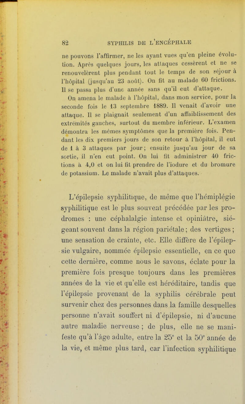 ne pouvons raffirmer, ne les ayant vues qu'en pleine évolu- tion. Après quelques jours, les attaques cessèrent et ne se renouvelèrent plus pendant tout le temps de son séjour à l'hôpital (jusqu'au 23 août). On fit au malade 60 frictions, lise passa plus d'une année sans qu'il eut d'attaque. On amena le malade à l'hôpital, dans mon service, pour la seconde fois le 13 septembre 1889. Il venait d'avoir une attaque. Il se plaignait seulement d'un affaiblissement des extrémités gauches, surtout du membre inférieur. L'examen démontra les mêmes symptômes que la première fois. Pen- dant les dix premiers jours de son retour à l'hôpital, il eut de 1 à 3 attaques par jour; ensuite jusqu'au jour de sa sortie, il n'en eut point. On lui fit administrer 40 fric- tions à 4,0 et on lui fit prendre de fiodure et du bromure de potassium. Le malade n'avait plus d'attaques. L'épilepsie syphilitique, de même que l'hémiplégie syphilitique est le plus souvent précédée par les pro- dromes : une céphalalgie intense et opiniâtre, sié- geant souvent dans la région pariétale ; des vertiges ; une sensation de crainte, etc. Elle diffère de l'épilep- sie vulgaire, nommée épilepsie essentielle, en ce que cette dernière, comme nous le savons, éclate pour la première fois presque toujours dans les premières années de la vie et qu'elle est héréditaire, tandis que l'épilepsie provenant de la syphilis cérébrale peut survenir chez des personnes dans la famille desquelles personne n'avait souffert ni d'épilepsie, ni d'aucune autre maladie nerveuse ; de plus, elle ne se mani- feste qu'à l'âge adulte, entre la 25 et la 50 année de la vie, et même plus tard, car l'infection syphilitique