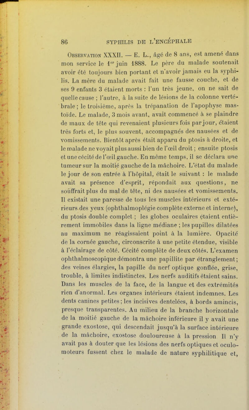 Observation XXXII. — E. L., âgé de 8 ans, est amené dans mon service le 1 juin 1888. Le père du malade soutenait avoir été toujours bien portant et n'avoir jamais eu la syphi- lis. La mère du malade avait fait une fausse couche, et de ses 9 enfants 3 étaient morts : l'un très jeune, on ne sait de quelle cause ; l'autre, à la suite de lésions de la colonne verté- brale; le troisième, après la trépanation de l'apophyse mas- toïde. Le malade, 3 mois avant, avait commencé à se plaindre de maux de tête qui revenaient plusieurs fois par jour, étaient très forts et, le plus souvent, accompagnés des nausées et de vomissements. Bientôt après était apparu du ptosis à droite, et le malade ne voyait plus aussi bien de l'œil droit ; ensuite ptosis et une cécité de l'œil gauche. En même temps, il se déclara une tumeur sur la moitié gauche de la mâchoire. L'état du malade le jour de son entrée à l'hôpital, était le suivant : le malade avait sa présence d'esprit, répondait aux questions, ne souffrait plus du mal de tête, ni des nausées et vomissements. Il existait une paresse de tous les muscles intérieurs et exté- rieurs des yeux (ophthalmoplégie complète externe et interne), du ptosis double complet ; les globes oculaires étaient entiè- rement immobiles dans la ligne médiane ; les pupilles dilatées au maximum ne réagissaient point à la lumière. Opacité de la cornée gauche, circonscrite à une petite étendue, visible à l'éclairage de côté. Cécité complète de deux côtés. L'examen ophthalmoscopiquedémontra une papillite par étranglement; des veines élargies, la papille du nerf optique gonflée, grise, trouble, à limites indistinctes. Les nerfs auditifs étaient sains. Dans les muscles de la face, de la langue et des extrémités rien d'anormal. Les organes intérieurs étaient indemnes. Les dents canines petites; les incisives dentelées, à bords amincis, presque transparentes. Au milieu de la branche horizontale de la moitié gauche de la mâchoire inférieure il y avait une grande exoslose, qui descendait jusqu'à la surface intérieure de la mâchoire, exostose douloureuse à la pression II n'y avait pas à douter que les lésions des nerfs optiques et oculo- moteurs fussent chez le malade de nature syphilitique et,