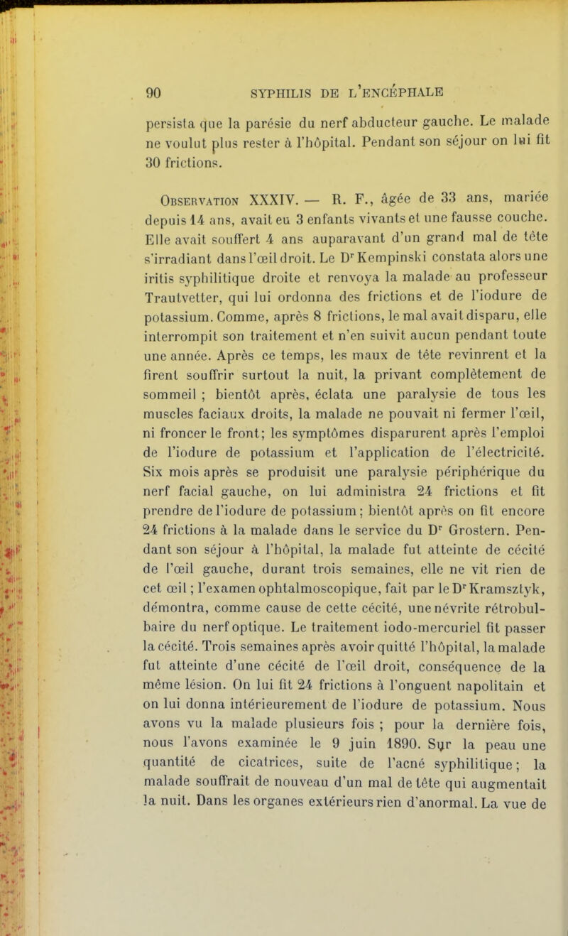 persista que la parésie du nerf abducteur gauche. Le malade ne voulut plus rester à l'hôpital. Pendant son séjour on lai fit 30 frictions. Observation XXXIV. — R. F., âgée de 33 ans, mariée depuis 14 ans, avait eu 3 enfants vivants et une fausse couche. Elle avait souffert 4 ans auparavant d'un grand mal de tête s'irradiant dans l'œil droit. Le D-^Kempinski constata alors une iritis syphilitique droite et renvoya la malade au professeur Trautvelter, qui lui ordonna des frictions et de l'iodure de potassium. Comme, après 8 frictions, le mal avait disparu, elle interrompit son traitement et n'en suivit aucun pendant toute une année. Après ce temps, les maux de tête revinrent et la firent souffrir surtout la nuit, la privant complètement de sommeil ; bientôt après, éclata une paralysie de tous les muscles faciaux droits, la malade ne pouvait ni fermer l'œil, ni froncer le front; les symptômes disparurent après l'emploi de l'iodure de potassium et l'application de l'électricité. Six mois après se produisit une paralysie périphérique du nerf facial gauche, on lui administra 2-4 frictions et fit prendre de l'iodure de potassium; bientôt après on fit encore 24 frictions à la malade dans le service du D'' Grostern. Pen- dant son séjour à l'hôpital, la malade fut atteinte de cécité de l'œil gauche, durant trois semaines, elle ne vit rien de cet œil ; l'examen ophtalmoscopique, fait par le D'Kramsztyk, démontra, comme cause de cette cécité, une névrite rétrobul- baire du nerf optique. Le traitement iodo-mercuriel fit passer la cécité. Trois semaines après avoir quitté l'hôpital, la malade fut atteinte d'une cécité de l'œil droit, conséquence de la même lésion. On lui fit 24 frictions à l'onguent napolitain et on lui donna intérieurement de l'iodure de potassium. Nous avons vu la malade plusieurs fois ; pour la dernière fois, nous l'avons examinée le 9 juin 1890. Sijr la peau une quantité de cicatrices, suite de l'acné syphilitique; la malade souffrait de nouveau d'un mal de tête qui augmentait la nuit. Dans les organes extérieurs rien d'anormal. La vue de