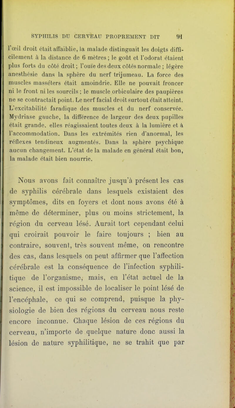 l'œil droit était affaiblie, la malade distinguait les doigts diffi- l'ilement à la distance de 6 mètres ; le goût et l'odorat étaient plus forts du côté droit; l'ouïe des deux côtés normale ; légère anesthésie dans la sphère du nerf trijumeau. La force des muscles masséters était amoindrie. Elle ne pouvait froncer ni le front ni les sourcils; le muscle orbiculaire des paupières ne se contractait point. Le nerf facial droit surtout était atteint. L'excitabilité faradique des muscles et du nerf conservée. Mydriase gauche, la différence de largeur des deux pupilles était grande, elles réagissaient toutes deux à la lumière et à l'accommodation. Dans les extrémités rien d'anormal, les réflexes tendineux augmentés. Dans la sphère psychique aucun changement. L'état de la malade en général était bon, la malade était bien nourrie. Nous avons fait connaître jusqu'à présent les cas de syphilis cérébrale dans lesquels existaient des symptômes, dits en foyers et dont nous avons été à même de déterminer, plus ou moins strictement, la région du cerveau lésé. Aurait tort cependant celui qui croirait pouvoir le faire toujours ; bien au contraire, souvent, très souvent même, on rencontre des cas, dans lesquels on peut affirmer que l'affection cérébrale est la conséquence de l'infection syphili- tique de l'organisme, mais, en l'état actuel de la science, il est impossible de localiser le point lésé de l'encéphale, ce qui se comprend, puisque la phy- siologie de bien des régions du cerveau nous reste encore inconnue. Chaque lésion de ces régions du cerveau, n'importe de quelque nature donc aussi la lésion de nature syphilitique, ne se trahit que par