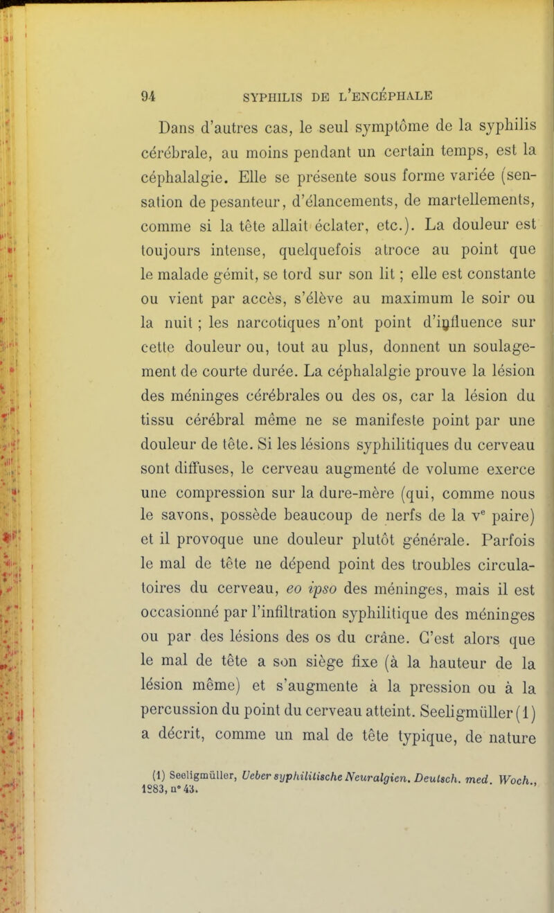 Dans d'autres cas, le seul symptôme de la syphilis cérébrale, au moins pendant un certain temps, est la céphalalgie. Elle se présente sous forme variée (sen- sation de pesanteur, d'élancements, de martellements, comme si la tête allait éclater, etc.). La douleur est toujours intense, quelquefois atroce au point que le malade gémit, se tord sur son lit ; elle est constante ou vient par accès, s'élève au maximum le soir ou la nuit ; les narcotiques n'ont point d'içÛuence sur cette douleur ou, tout au plus, donnent un soulage- ment de courte durée. La céphalalgie prouve la lésion des méninges cérébrales ou des os, car la lésion du tissu cérébral même ne se manifeste point par une douleur de tête. Si les lésions syphilitiques du cerveau sont diffuses, le cerveau augmenté de volume exerce une compression sur la dure-mère (qui, comme nous le savons, possède beaucoup de nerfs de la paire) et il provoque une douleur plutôt générale. Parfois le mal de tête ne dépend point des troubles circula- toires du cerveau, eo ipso des méninges, mais il est occasionné par l'infiltration syphilitique des méninges ou par des lésions des os du crâne. C'est alors que le mal de tête a son siège fixe (à la hauteur de la lésion même) et s'augmente à la pression ou à la percussion du point du cerveau atteint. SeeligmûUer ( 1 ) a décrit, comme un mal de tête typique, de nature (1) SeeligmûUer, Ueber syphililische Neuralgicn. DeuLsch. med Woch 1883, a'43.